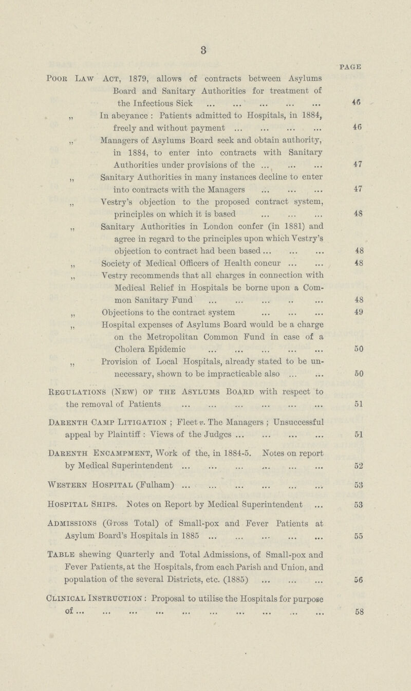 3 PAGE Poor Law Act, 1879, allows of contracts between Asylums Board and Sanitary Authorities for treatment of the Infectious Sick 46 „ In abeyance : Patients admitted to Hospitals, in 1884, freely and without payment 46 „« Managers of Asylums Board seek and obtain authority, in 1884, to enter into contracts with Sanitary Authorities under provisions of the 47 „ Sanitary Authorities in many instances decline to enter into contracts with the Managers 47 „ Vestry's objection to the proposed contract system, principles on which it is based 48 „ Sanitary Authorities in London confer (in 1881) and agree in regard to the principles upon which Vestry's objection to contract had been based 48 „ Society of Medical Officers of Health concur 48 „ Vestry recommends that all charges in connection with Medical Belief in Hospitals be borne upon a Com mon Sanitary Fund 48 „ Objections to the contract system 49 „ Hospital expenses of Asylums Board would be a charge on the Metropolitan Common Fund in case of a Cholera Epidemic 50 „ Provision of Local Hospitals, already stated to be un necessary, shown to be impracticable also 50 Regulations (New) of the Asylums Board with respect to the removal of Patients 51 Darenth Camp Litigation ; Fleets. The Managers; Unsuccessful appeal by Plaintiff : Views of the Judges 5.1 Darenth Encampment, Work of the, in 1884.5. Notes on report by Medical Superintendent 52 Western Hospital (Fulham) 53 Hospital Ships. Notes on Report by Medical Superintendent 53 Admissions (Gross Total) of Small.pox and Fever Patients at Asylum Board's Hospitals in 1885 55 Table shewing Quarterly and Total Admissions, of Small.pox and Fever Patients, at the Hospitals, from each Parish and Union, and population of the several Districts, etc. (1885) 56 Clinical Instruction : Proposal to utilise the Hospitals for purpose of 58