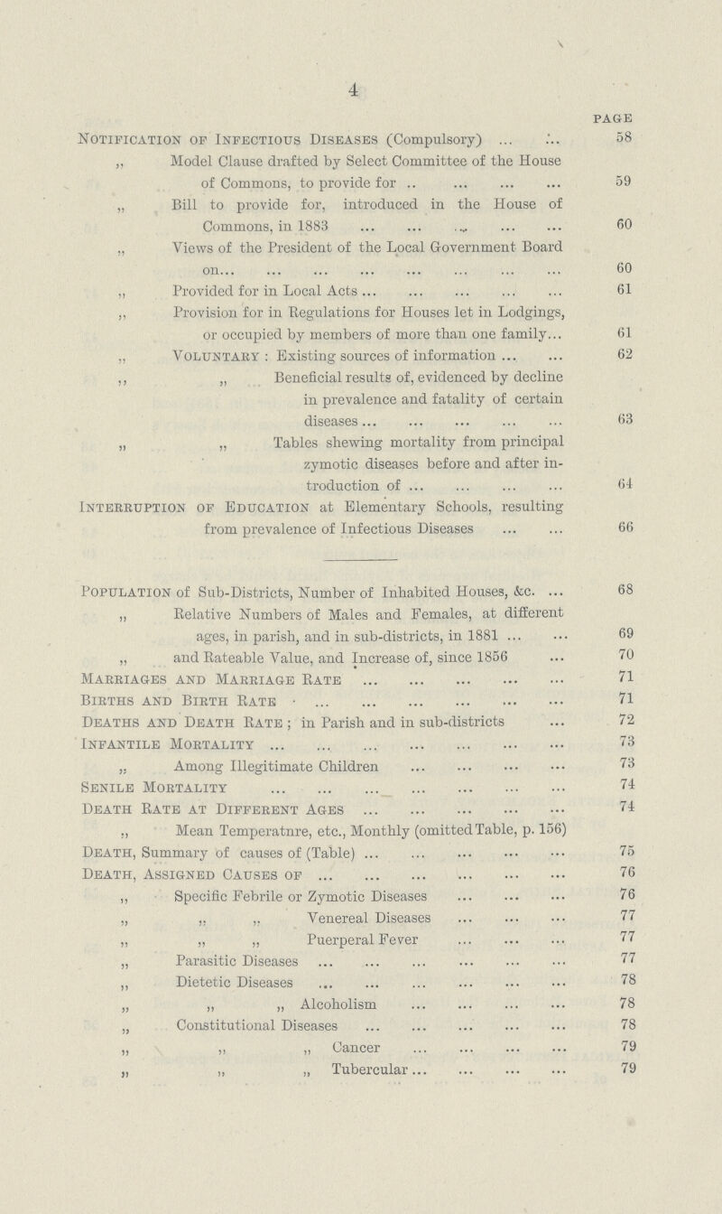 4 PAGE Notification of Infectious Diseases (Compulsory) 58 „ Model Clause drafted by Select Committee of the House of Commons, to provide for 59 „ Bill to provide for, introduced in the House of Commons, in 1883 60 „ Views of the President of the Local Government Board on 60 „ Provided for in Local Acts 61 „ Provision for in Regulations for Houses let in Lodgings, or occupied by members of more than one family 61 ,. Voluntary : Existing sources of information 62 ,, „ Beneficial results of, evidenced by decline in prevalence and fatality of certain diseases 63 „ „ Tables shewing mortality from principal zymotic diseases before and after in troduction of 64 Interruption of Education at Elementary Schools, resulting from prevalence of Infectious Diseases 66 Population of Sub.Districts, Number of Inhabited Houses, &c. 68 „ Relative Numbers of Males and Females, at different ages, in parish, and in sub.districts, in 1881 69 „ and Rateable Value, and Increase of, since 1856 70 Marriages and Marriage Rate 71 Births and Birth Rate 71 Deaths and Death Rate; in Parish and in sub.districts 72 Infantile Mortality 73 ,, Among Illegitimate Children 73 Senile Mortality 74 Death Rate at Different Ages 74 ,, Mean Temperature, etc., Monthly (omitted Table, p. 156) Death, Summary of causes of (Table) 75 Death, Assigned Causes of 76 „ Specific Febrile or Zymotic Diseases 76 „ „ „ Venereal Diseases 77 „ „ „ Puerperal Fever 77 „ Parasitic Diseases 77 ,, Dietetic Diseases 78 „ ,, ,, Alcoholism 78 „ Constitutional Diseases 78 „ „ „ Cancer 79 „ „ „ Tubercular 79