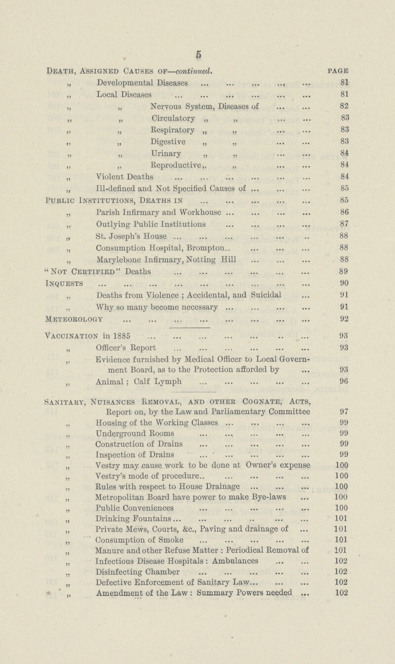 5 Death, Assigned Causes of—continued. page „ Developmental Diseases 81 ,, Local Diseases 81 „ „ Nervous System, Diseases of 82 „ „ Circulatory „ „ 83 „ „ Respiratory „ „ 83 „ „ Digestive „ „ 83 » Urinary „ „ 84 ,, ,, Reproductive,, ,, 84 „ Violent Deaths 84 „ Ill.defined and Not Specified Causes of 85 Public Institutions, Deaths in 85 „ Pariah Infirmary and Workhouse 86 „ Outlying Public Institutions 87 „ St. Joseph's House 88 „ Consumption Hospital, Brompton 88 „ Marylebone Infirmary, Notting Hill 88 Not Certified Deaths 89 Inquests 90 „ Deaths from Violence ; Accidental, and Suicidal 91 „ Why so many become necessary 91 Meteorology 92 Vaccination in 1885 93 „ Officer's Report 93 „ Evidence furnished by Medical Officer to Local Govern ment Board, as to the Protection afforded by 93 „ Animal ; Calf Lymph 96 Sanitary, Nuisances Removal, and other Cognate, Acts, Report on, by the Law and Parliamentary Committee 97 „ Housing of the Working Classes 99 „ Underground Rooms 99 „ Construction of Drains 99 „ Inspection of Drains 99 „ Vestry may .cause work to be done at Owner's expense 100 ,, Vestry's mode of procedure 100 „ Rules with respect to House Drainage 100 „ Metropolitan Board have power to make Bye.laws 100 „ Public Conveniences 100 „ Drinking Fountains 101 „ Private Mews, Courts, &c., Paving and drainage of 101 ,, Consumption of Smoke 101 „ Manure and other Refuse Matter: Periodical Removal of 101 ,, Infectious Disease Hospitals: Ambulances 102 Disinfecting Chamber 102 „ Defective Enforcement of Sanitary Law 102 ,, Amendment of the Law : Summary Powers needed 102