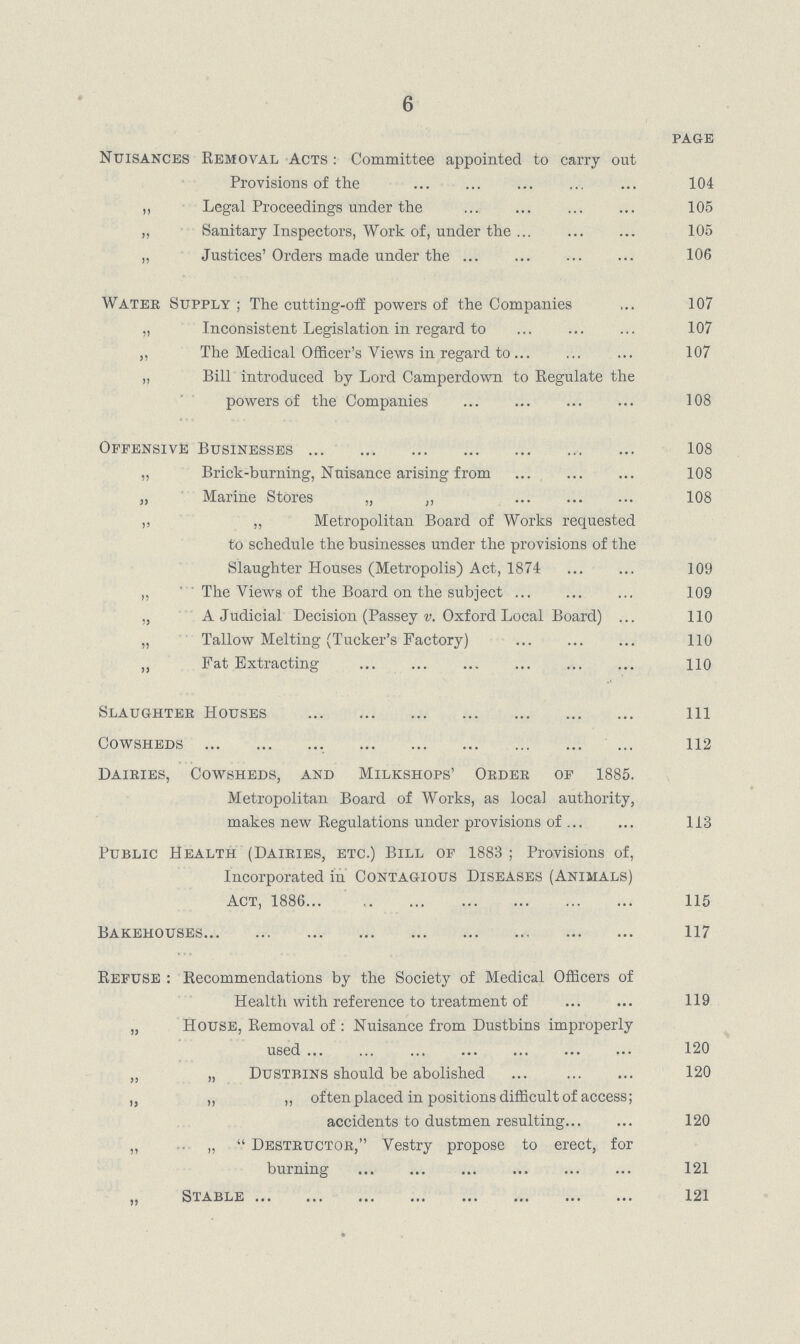 6 PAGE Nuisances Removal Acts: Committee appointed to carry out Provisions of the 104 „ Legal Proceedings under the 105 „ Sanitary Inspectors, Work of, under the 105 „ Justices' Orders made under the 106 Water Supply; The cutting.off powers of the Companies 107 „ Inconsistent Legislation in regard to 107 „ The Medical Officer's Views in regard to 107 „ Bill introduced by Lord Camperdown to Regulate the powers of the Companies 108 Offensive Businesses 108 „ Brick.burning, Nuisance arising from 108 „ Marine Stores „ „ 108 „ „ Metropolitan Board of Works requested to schedule the businesses under the provisions of the Slaughter Houses (Metropolis) Act, 1874 109 „ The Views of the Board on the subject 109 „ A Judicial Decision (Passey v. Oxford Local Board) 110 „ Tallow Melting (Tucker's Factory) 110 „ Fat Extracting 110 Slaughter Houses 111 Cowsheds 112 Dairies, Cowsheds, and Milkshops' Order of 1885. Metropolitan Board of Works, as local authority, makes new Regulations under provisions of 113 Public Health (Dairies, etc.) Bill of 1883 ; Provisions of, Incorporated in Contagious Diseases (Animals) Act, 1886 115 Bakehouses 117 Refuse : Recommendations by the Society of Medical Officers of Health with reference to treatment of 119 „ House, Removal of : Nuisance from Dustbins improperly used 120 „ „ Dustbins should be abolished 120 „ „ „ often placed in positions difficult of access; accidents to dustmen resulting 120 „ „  Destructor, Vestry propose to erect, for burning 121 „ Stable 121