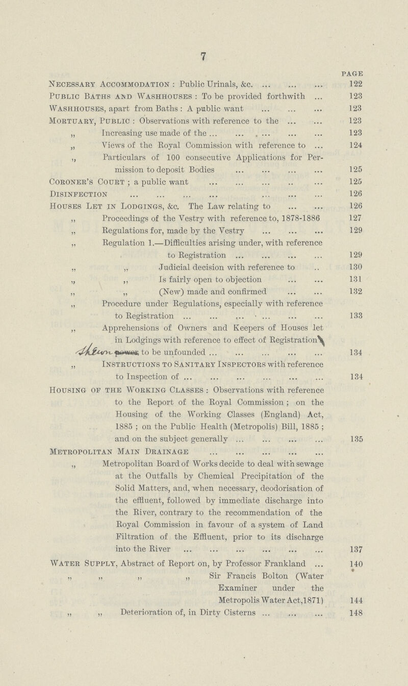 7 PAGE Necessary Accommodation; Public Urinals, &c 122 Public Baths and Washhouses: To be provided forthwith 123 Washhouses apart from Baths: A public want 123 Mortuaby, Public: Observations with reference to the 123 ,, Increasing use made of the 123 „ Views of the Royal Commission with reference to 124 ,, Particulars of 100 consecutive Applications for Per mission to deposit Bodies 125 Coboneb's Coubt ; a public want 125 Disinfection 126 Houses Let in Lodgings, &c. The Law relating to 126 „ Proceedings of the Vestry with reference to, 1878.1886 127 „ Regulations for, made by the Vestry 129 „ Regulation 1.—Difficulties arising under, with reference to Registration 129 ,, „ Judicial decision with reference to 130 „ ,, Is fairly open to objection 131 „ „ (New) made and confirmed 132 „ Procedure under Regulations, especially with reference to Registration 133 ,, Apprehensions of Owners and Keepers of Houses let in Lodgings with reference to effect of Registration [???] to be unfounded 134 „ Instructions to Sanitaby Inspectobs with reference to Inspection of 134 Housing of the Wobking Classes: Observations with reference to the Report of the Royal Commission; on the Housing of the Working Classes (England) Act, 1885 ; on the Public Health (Metropolis) Bill, 1885 ; and on the subject generally 136 Metropolitan Main Drainage „ Metropolitan Board of Works decide to deal with sewage at the Outfalls by Chemical Precipitation of the Solid Matters, and, when necessary, deodorisation of the effluent, followed by immediate discharge into the River, contrary to the recommendation of the Royal Commission in favour of a system of Land Filtration of the Effluent, prior to its discharge into the River 137 Water Supply. Abstract of Report on, by Professor Frankland 140 ., „ ,, „ Sir Francis Bolton (Water Examiner under the Met ropolis Water Act,1871) 144 „ „ Deterioration of, in Dirty Cisterns 148