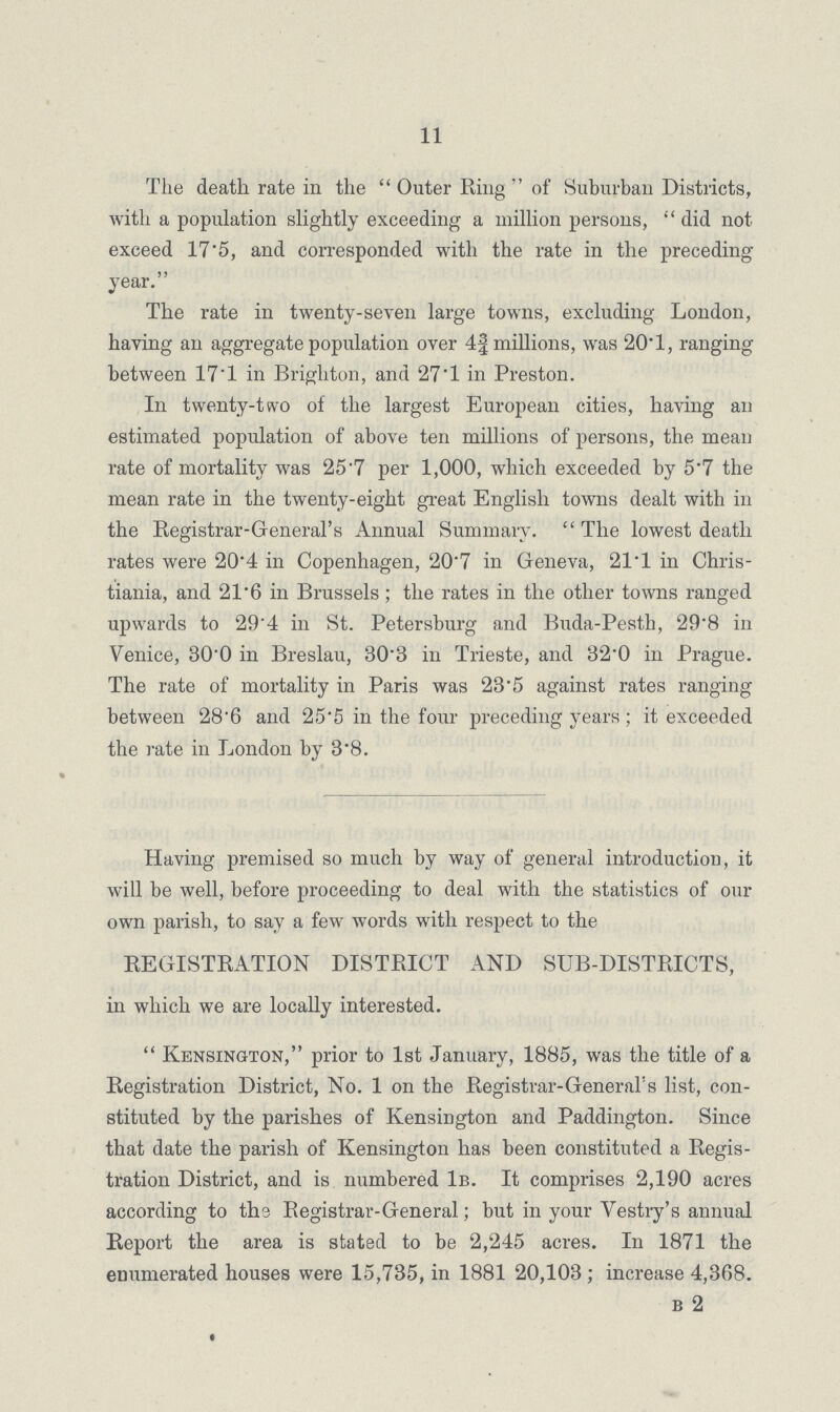 11 The death rate in the Outer Ring of Suburban Districts, with a population slightly exceeding a million persons, did not exceed 17.5, and corresponded with the rate in the preceding year. The rate in twenty.seven large towns, excluding London, having an aggregate population over 4f millions, was 20.1, ranging between 17.1 in Brighton, and 27.1 in Preston. In twenty.two of the largest European cities, having an estimated population of above ten millions of persons, the mean rate of mortality was 25.7 per 1,000, which exceeded by 5.7 the mean rate in the twenty-eight great English towns dealt with in the Registrar.General's Annual Summary. The lowest death rates were 20.4 in Copenhagen, 20'7 in Geneva, 21.1 in Chris. tiania, and 21.6 in Brussels; the rates in the other towns ranged upwards to 29.4 in St. Petersburg and Buda.Pesth, 29.8 in Venice, 30.0 in Breslau, 30.3 in Trieste, and 32.0 in Prague. The rate of mortality in Paris was 23.5 against rates ranging between 28.6 and 25.5 in the four preceding years; it exceeded the rate in London by 3.8. Having premised so much by way of general introduction, it will be well, before proceeding to deal with the statistics of our own parish, to say a few words with respect to the REGISTRATION DISTRICT AND SUB.DISTRICTS, in which we are locally interested.  Kensington, prior to 1st January, 1885, was the title of a Registration District, No. 1 on the Registrar.General's list, con stituted by the parishes of Kensington and Paddington. Since that date the parish of Kensington has been constituted a Regis tration District, and is numbered 1b. It comprises 2,190 acres according to the Registrar.General; but in your Vestry's annual Report the area is stated to be 2,245 acres. In 1871 the enumerated houses were 15,735, in 1881 20,103; increase 4,368. b 2