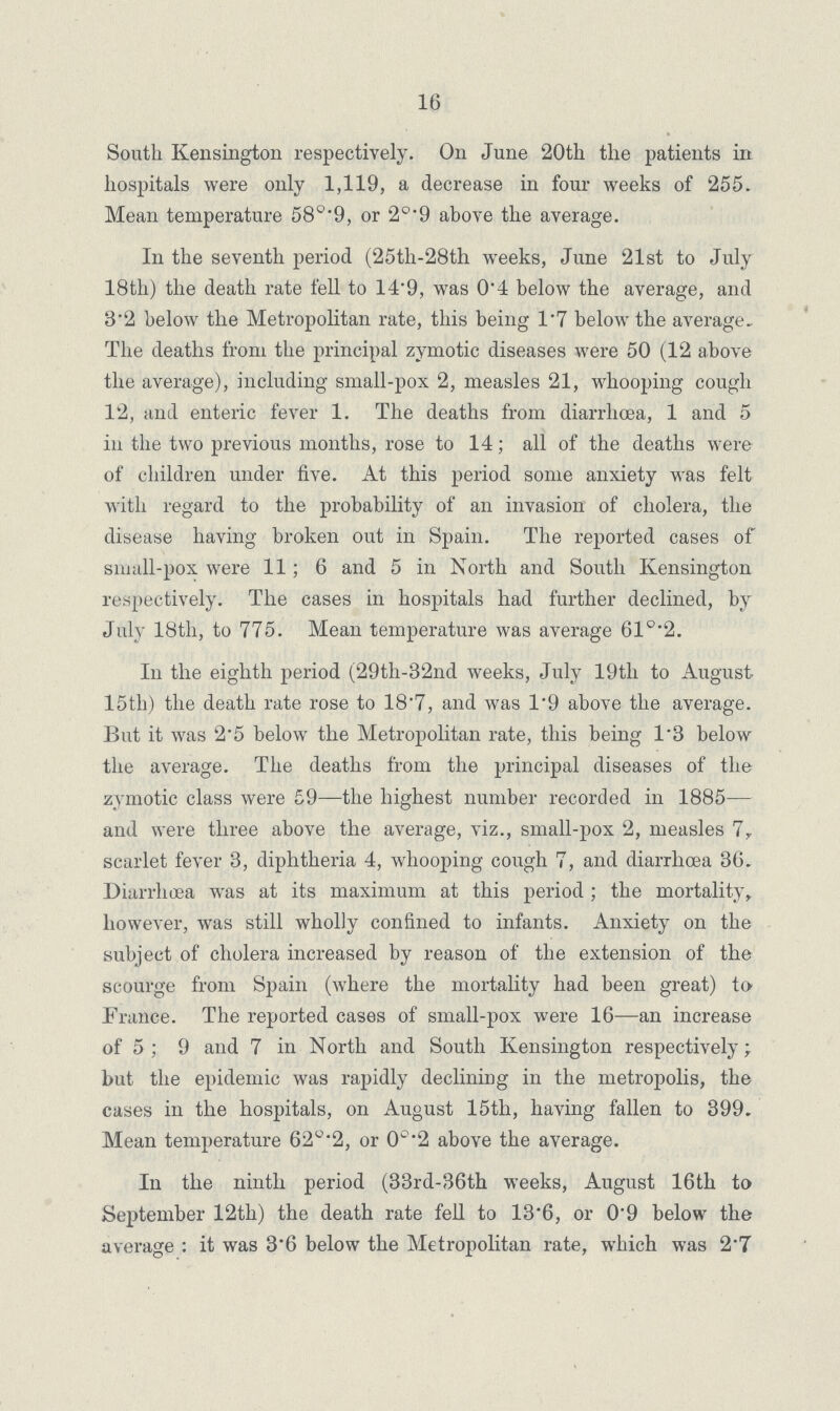 16 South Kensington respectively. On June 20th the patients in hospitals were only 1,119, a decrease in four weeks of 255. Mean temperature or 2°.9 above the average. In the seventh period (25th.28th weeks, June 21st to July 18th) the death rate fell to 14'9, was 0.4 below the average, and 8.2 below the Metropolitan rate, this being 1.7 below the average. The deaths from the principal zymotic diseases were 50 (12 above the average), including small.pox 2, measles 21, whooping cough 12, and enteric fever 1. The deaths from diarrhoea, 1 and 5 in the two previous months, rose to 14; all of the deaths were of children under five. At this period some anxiety was felt with regard to the probability of an invasion of cholera, the disease having broken out in Spain. The reported cases of small.pox were 11; 6 and 5 in North and South Kensington respectively. The cases in hospitals had further declined, by July 18th, to 775. Mean temperature was average 61°.2. In the eighth period (29th.82nd weeks, July 19th to August 15th) the death rate rose to 18.7, and was 1.9 above the average. But it was 2.5 below the Metropolitan rate, this being 1.3 below the average. The deaths from the principal diseases of the zymotic class were 59—the highest number recorded in 1885— and were three above the average, viz., small.pox '2, measles 7, scarlet fever 3, diphtheria 4, whooping cough 7, and diarrhoea 36. Diarrhoea was at its maximum at this period; the mortality, however, was still wholly confined to infants. Anxiety on the subject of cholera increased by reason of the extension of the scourge from Spain (where the mortality had been great) to France. The reported cases of small.pox were 16—an increase of 5 ; 9 and 7 in North and South Kensington respectively; but the epidemic was rapidly declining in the metropolis, the cases in the hospitals, on August 15th, having fallen to 399. Mean temperature 62°.2, or 0°.2 above the average. In the ninth period (33rd.36th weeks, August 16th to September 12th) the death rate fell to 13.6, or 0.9 below the average : it was 3.6 below the Metropolitan rate, which was 2.7