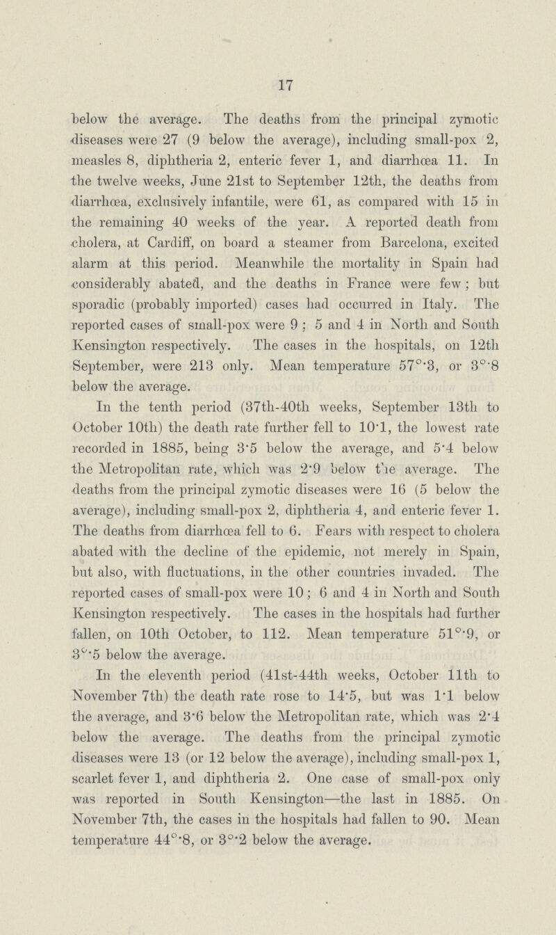 17 below the average. The deaths from the principal zymotic diseases were 27 (9 below the average), including small-pox 2, measles 8, diphtheria 2, enteric fever 1, and diarrhoea 11. In the twelve weeks, June 21st to September 12th, the deaths from diarrhoea, exclusively infantile, were 61, as compared with 15 in the remaining 40 weeks of the year. A reported death from cholera, at Cardiff, on board a steamer from Barcelona, excited alarm at this period. Meanwhile the mortality in Spain had considerably abated, and the deaths in France were few; but sporadic (probably imported) cases had occurred in Italy. The reported cases of small-pox were 9; 5 and 4 in North and South Kensington respectively. The cases in the hospitals, on 12th September, were 213 only. Mean temperature 57°.3, or 3°.8 below the average. In the tenth period (37th-40th weeks, September 13th to October 10th) the death rate further fell to 10.1, the lowest rate recorded in 1885, being 3.5 below the average, and 5.4 below the Metropolitan rate, which was 2.9 below the average. The deaths from the principal zymotic diseases were 16 (5 below the average), including small-pox 2, diphtheria 4, and enteric fever 1. The deaths from diarrhoea fell to 6. Fears with respect to cholera abated with the decline of the epidemic, not merely in Spain, but also, with fluctuations, in the other countries invaded. The reported cases of small-pox were 10; 6 and 4 in North and South Kensington respectively. The cases in the hospitals had further fallen, on 10th October, to 112. Mean temperature 51°.9, or 3°.5 below the average. In the eleventh period (41st-44th weeks, October 11th to November 7th) the death rate rose to 14.5, but was l.l below the average, and 3'6 below the Metropolitan rate, which was 2'4 below the average. The deaths from the principal zymotic diseases were 13 (or 12 below the average), including small-pox 1, scarlet fever 1, and diphtheria 2. One case of small-pox only was reported in South Kensington—the last in 1885. On November 7th, the cases in the hospitals had fallen to 90. Mean temperature 44°.8, or 3°.2 below the average.
