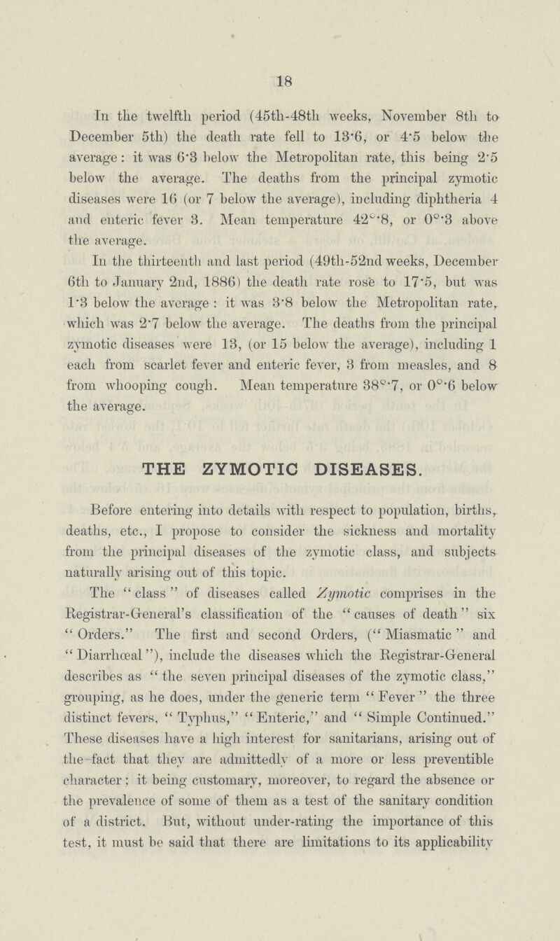 18 In the twelfth period (45th-48th weeks, November 8th to December 5th) the death rate fell to 13.6, or 4.5 below the average: it was 6.3 below the Metropolitan rate, this being 2.5 below the average. The deaths from the principal zymotic diseases were 16 (or 7 below the average), including diphtheria 4 and enteric fever 3. Mean temperature 42°.8, or 0°.3 above the average. In the thirteenth and last period (49th-52nd weeks, December 6th to January 2nd, 1886) the death rate rose to 17.5, but was 1.8 below the average: it was 3.8 below the Metropolitan rate, which was 2.7 below the average. The deaths from the principal zymotic diseases were 13, (or 15 below the average), including 1 each from scarlet fever and enteric fever, 3 from measles, and 8 from whooping cough. Mean temperature 38°.7, or 0o.6 below the average. THE ZYMOTIC DISEASES. Before entering into details with respect to population, births, deaths, etc., I propose to consider the sickness and mortality from the principal diseases of the zymotic class, and subjects naturally arising out of this topic. The class of diseases called Zymotic comprises in the Registrar-General's classification of the causes of death six Orders. The first and second Orders, (Miasmatic and Diarrhœal), include the diseases which the Registrar-General describes as the seven principal diseases of the zymotic class, grouping, as he does, under the generic term Fever the three distinct fevers, Typhus, Enteric, and Simple Continued. These diseases have a high interest for sanitarians, arising out of the fact that they are admittedly of a more or less preventible character; it being customary, moreover, to regard the absence or the prevalence of some of them as a test of the sanitary condition of a district. But, without under-rating the importance of this test, it must be said that there are limitations to its applicability
