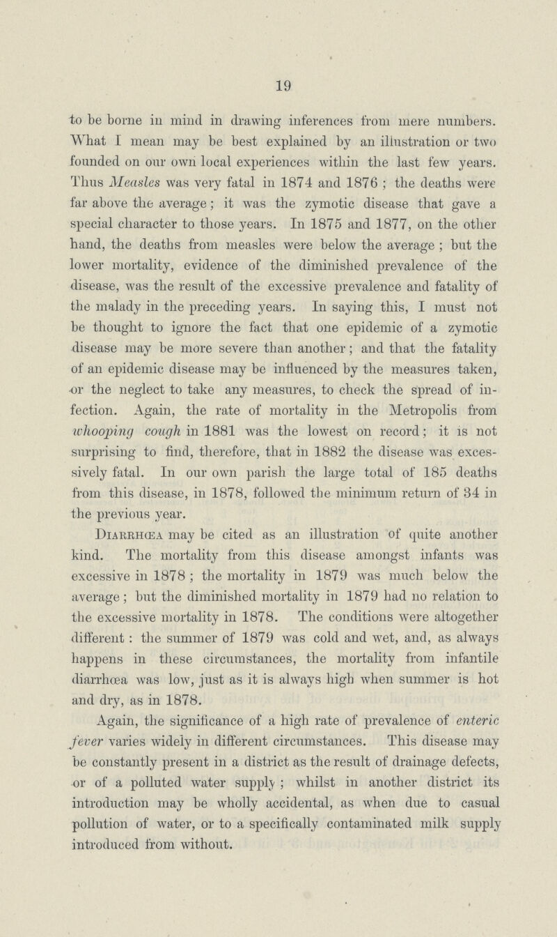19 to be borne in mind in drawing inferences from mere numbers. What I mean may be best explained by an illustration or two founded on our own local experiences within the last few years. Thus Measles was very fatal in 1874 and 1876; the deaths were far above the average; it was the zymotic disease that gave a special character to those years. In 1875 and 1877, on the other hand, the deaths from measles were below the average; but the lower mortality, evidence of the diminished prevalence of the disease, was the result of the excessive prevalence and fatality of the malady in the preceding years. In saying this, I must not be thought to ignore the fact that one epidemic of a zymotic disease may be more severe than another; and that the fatality of an epidemic disease may be influenced by the measures taken, or the neglect to take any measures, to check the spread of in fection. Again, the rate of mortality in the Metropolis from whooping cough in 1881 was the lowest on record; it is not surprising to find, therefore, that in 1882 the disease was exces sively fatal. In our own parish the large total of 185 deaths from this disease, in 1878, followed the minimum return of 34 in the previous year. Diarehœa may be cited as an illustration of quite another kind. The mortality from this disease amongst infants was excessive in 1878; the mortality in 1879 was much below the average; but the diminished mortality in 1879 had no relation to the excessive mortality in 1878. The conditions were altogether different: the summer of 1879 was cold and wet, and, as always happens in these circumstances, the mortality from infantile diarrhoea was low, just as it is always high when summer is hot and dry, as in 1878. Again, the significance of a high rate of prevalence of enteric fever varies widely in different circumstances. This disease may be constantly present in a district as the result of drainage defects, -or of a polluted water supply; whilst in another district its introduction may be wholly accidental, as when due to casual pollution of water, or to a specifically contaminated milk supply introduced from without.
