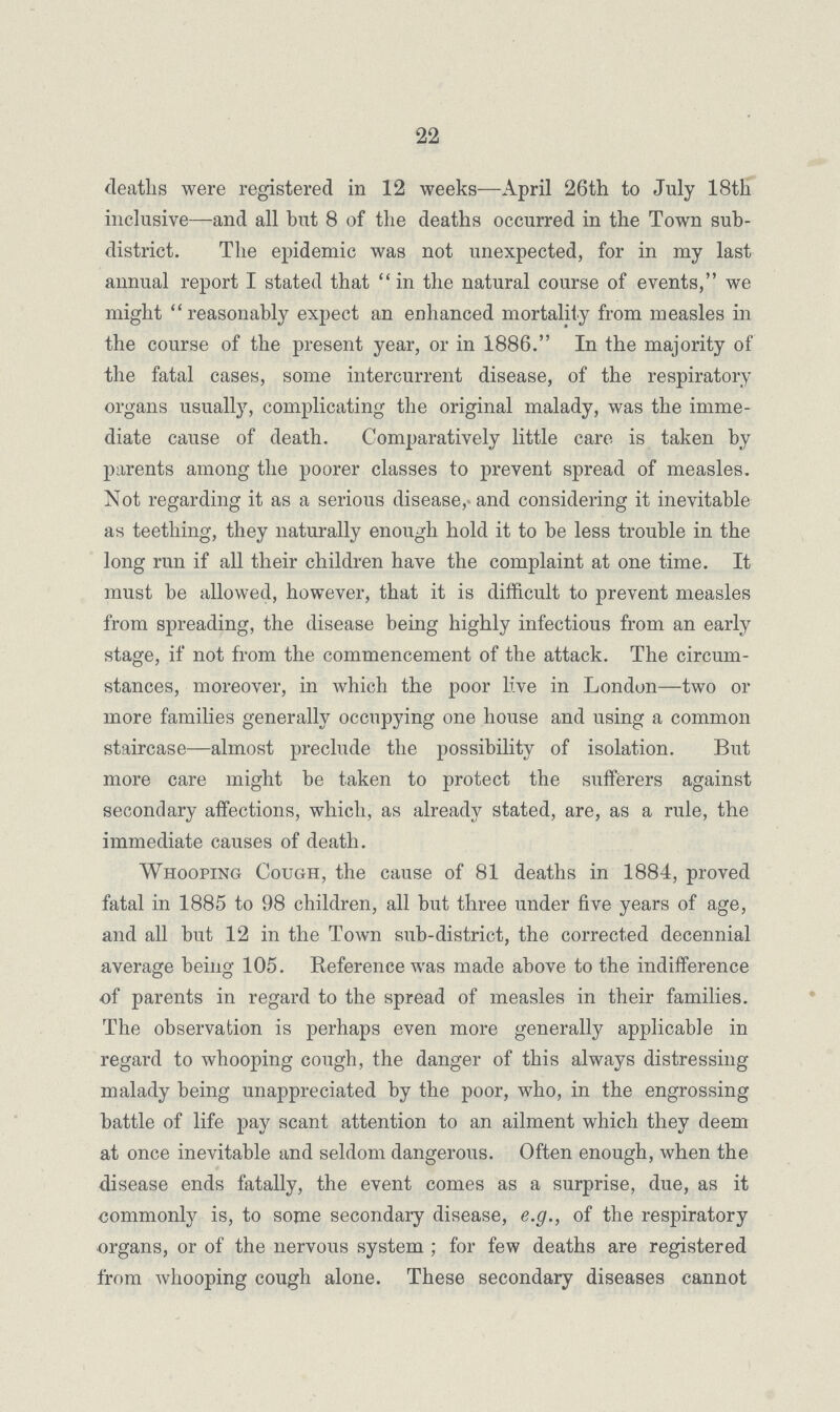 22 deaths were registered in 12 weeks—April 26th to July 18th inclusive—and all but 8 of the deaths occurred in the Town sub district. The epidemic was not unexpected, for in my last annual report I stated that in the natural course of events, we might reasonably expect an enhanced mortality from measles in the course of the present year, or in 1886. In the majority of the fatal cases, some intercurrent disease, of the respiratory organs usually, complicating the original malady, was the imme diate cause of death. Comparatively little care is taken by parents among the poorer classes to prevent spread of measles. Not regarding it as a serious disease, and considering it inevitable as teething, they naturally enough hold it to be less trouble in the long run if all their children have the complaint at one time. It must be allowed, however, that it is difficult to prevent measles from spreading, the disease being highly infectious from an early stage, if not from the commencement of the attack. The circum stances, moreover, in which the poor live in London—two or more families generally occupying one house and using a common staircase—almost preclude the possibility of isolation. But more care might be taken to protect the sufferers against secondary affections, which, as already stated, are, as a rule, the immediate causes of death. Whooping Cough, the cause of 81 deaths in 1884, proved fatal in 1885 to 98 children, all but three under five years of age, and all but 12 in the Town sub-district, the corrected decennial average being 105. Reference was made above to the indifference of parents in regard to the spread of measles in their families. The observation is perhaps even more generally applicable in regard to whooping cough, the danger of this always distressing malady being unappreciated by the poor, who, in the engrossing battle of life pay scant attention to an ailment which they deem at once inevitable and seldom dangerous. Often enough, when the disease ends fatally, the event comes as a surprise, due, as it commonly is, to some secondary disease, e.g., of the respiratory organs, or of the nervous system; for few deaths are registered from whooping cough alone. These secondary diseases cannot