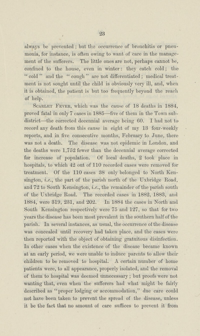 23 always be prevented; but the occurrence of bronchitis or pneu monia, for instance, is often owing to want of care in the manage ment of the sufferers. The little ones are not, perhaps cannot be, confined to the house, even in winter: they catch cold; the cold and the cough are not differentiated; medical treat ment is not sought until the child is obviously very ill, and, when it is obtained, the patient is but too frequently beyond the reach of help. Scarlet Fever, which was the cause of 18 deaths in 1884, proved fatal in only 7 cases in 1885—five of them in the Town sub district—the corrected decennial average being 60. I had not to record any death from this cause in eight of my 13 four-weekly reports, and in five consecutive months, February to June, there was not a death. The disease was not epidemic in London, and the deaths were 1,752 fewer than the decennial average corrected for increase of population. Of local deaths, 2 took place in hospitals, to which 42 out of 110 recorded cases were removed for treatment. Of the 110 cases 38 only belonged to North Ken sington, i.e., the part of the parish north of the Uxbridge Road, and 72 to South Kensington, i.e., the remainder of the parish south of the Uxbridge Road. The recorded cases in 1882, 1883, and 1884, were 319, 231, and 202. In 1884 the cases in North and South Kensington respectively were 75 and 127, so that for two years the disease has been most prevalent in the southern half of the parish. In several instances, as usual, the occurrence of the disease was concealed until recovery had taken place, and the cases were then reported with the object of obtaining gratuitous disinfection. In other cases when the existence of the disease became known at an early period, we were unable to induce parents to allow their children to be removed to hospital. A certain number of home patients were, to all appearance, properly isolated, and the removal of them to hospital was deemed unnecessary; but proofs were not wanting that, even when the sufferers had what might be fairly described as proper lodging or accommodation, due care could not have been taken to prevent the spread of the disease, unless it be the fact that no amount of care suffices to prevent it from