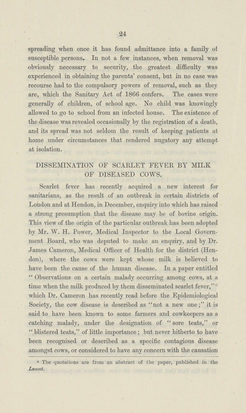 24 spreading when once it has found admittance into a family of susceptible persons. In not a few instances, when removal was obviously necessary to security, the greatest difficulty was experienced in obtaining the parents' consent, but in no case was recourse had to the compulsory powers of removal, such as they are, which the Sanitary Act of 1866 confers. The cases were generally of children, of school age. No child was knowingly allowed to go to school from an infected house. The existence of the disease was revealed occasionally by the registration of a death, and its spread was not seldom the result of keeping patients at home under circumstances that rendered nugatory any attempt at isolation. DISSEMINATION OF SCARLET FEVER BY MILK OF DISEASED COWS. Scarlet fever has recently acquired a new interest for sanitarians, as the result of an outbreak in certain districts of London and at Hendon, in December, enquiry into which has raised a strong presumption that the disease may be of bovine origin. This view of the origin of the particular outbreak has been adopted by Mr. W. H. Power, Medical Inspector to the Local Govern ment Board, who was deputed to make an enquiry, and by Dr. James Cameron, Medical Officer of Health for the district (Hen don), where the cows were kept whose milk is believed to have been the cause of the human disease. In a paper entitled Observations on a certain malady occurring among cows, at a time when the milk produced by them disseminated scarlet fever,* which Dr. Cameron has recently read before the Epidemiological Society, the cow disease is described as not a new one; it is said to have been known to some farmers and cowkeepers as a catching malady, under the designation of sore teats, or blistered teats, of little importance; but never hitherto to have been recognised or described as a specific contagious disease amongst cows, or considered to have any concern with the causation * The quotations are from an abstract of the paper, published in the Lancet.