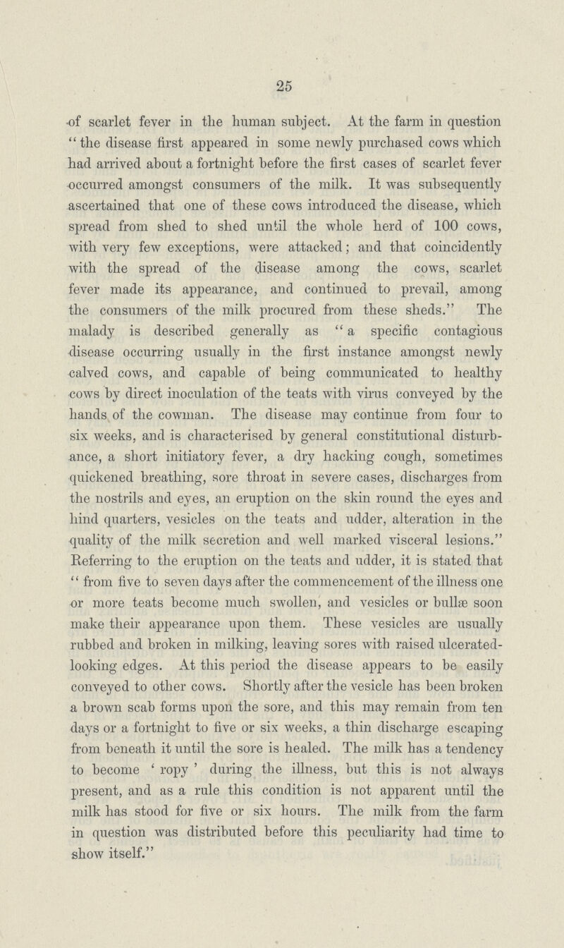 25 of scarlet fever in the human subject. At the farm in question the disease first appeared in some newly purchased cows which had arrived about a fortnight before the first cases of scarlet fever occurred amongst consumers of the milk. It was subsequently ascertained that one of these cows introduced the disease, which spread from shed to shed until the whole herd of 100 cows, with very few exceptions, were attacked; and that coincidently with the spread of the disease among the cows, scarlet fever made its appearance, and continued to prevail, among the consumers of the milk procured from these sheds. The malady is described generally as a specific contagious disease occurring usually in the first instance amongst newly calved cows, and capable of being communicated to healthy cows by direct inoculation of the teats with virus conveyed by the hands of the cowman. The disease may continue from four to six weeks, and is characterised by general constitutional disturb ance, a short initiatory fever, a dry hacking cough, sometimes quickened breathing, sore throat in severe cases, discharges from the nostrils and eyes, an eruption on the skin round the eyes and hind quarters, vesicles on the teats and udder, alteration in the quality of the milk secretion and well marked visceral lesions. Referring to the eruption on the teats and udder, it is stated that from five to seven days after the commencement of the illness one or more teats become much swollen, and vesicles or bullae soon make their appearance upon them. These vesicles are usually rubbed and broken in milking, leaving sores with raised ulcerated looking edges. At this period the disease appears to be easily conveyed to other cows. Shortly after the vesicle has been broken a brown scab forms upon the sore, and this may remain from ten days or a fortnight to five or six weeks, a thin discharge escaping from beneath it until the sore is healed. The milk has a tendency to become 'ropy' during the illness, but this is not always present, and as a rule this condition is not apparent until the milk has stood for five or six hours. The milk from the farm in question was distributed before this peculiarity had time to show itself.