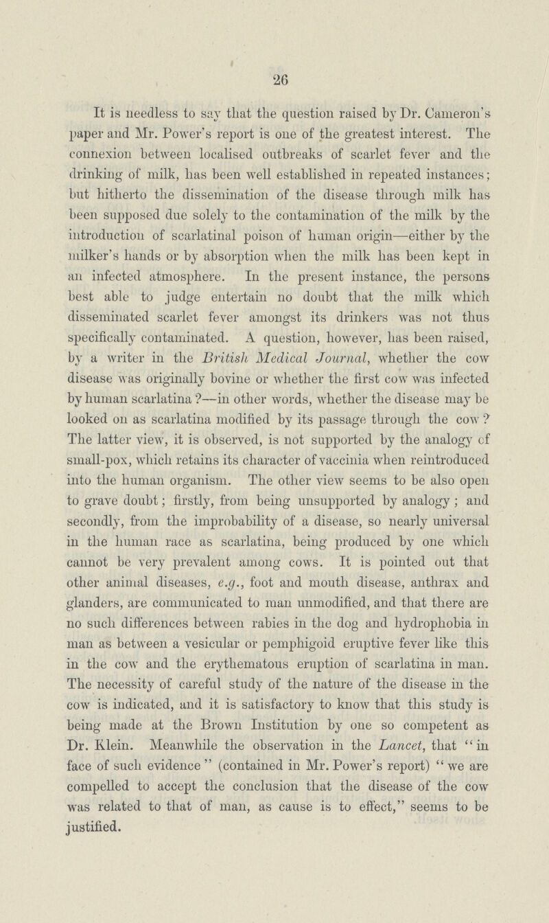 26 It is needless to say that the question raised by Dr. Cameron's paper and Mr. Power's report is one of the greatest interest. The connexion between localised outbreaks of scarlet fever and the drinking of milk, has been well established in repeated instances; but hitherto the dissemination of the disease through milk has been supposed due solely to the contamination of the milk by the introduction of scarlatinal poison of human origin—either by the milker's hands or by absorption when the milk has been kept in an infected atmosphere. In the present instance, the persons best able to judge entertain no doubt that the milk which disseminated scarlet fever amongst its drinkers was not thus specifically contaminated. A question, however, has been raised, by a writer in the British Medical Journal, whether the cow disease was originally bovine or whether the first cow was infected by human scarlatina?—in other words, whether the disease may be looked on as scarlatina modified by its passage through the cow ? The latter view, it is observed, is not supported by the analogy cf small-pox, which retains its character of vaccinia when reintroduced into the human organism. The other view seems to be also open to grave doubt; firstly, from being unsupported by analogy ; and secondly, from the improbability of a disease, so nearly universal in the human race as scarlatina, being produced by one which cannot be very prevalent among cows. It is pointed out that other animal diseases, e.g., foot and mouth disease, anthrax and glanders, are communicated to man unmodified, and that there are no such differences between rabies in the dog and hydrophobia in man as between a vesicular or pemphigoid eruptive fever like this in the cow and the erythematous eruption of scarlatina in man. The necessity of careful study of the nature of the disease in the cow is indicated, and it is satisfactory to know that this study is being made at the Brown Institution by one so competent as Dr. Klein. Meanwhile the observation in the Lancet, that in face of such evidence  (contained in Mr. Power's report) we are compelled to accept the conclusion that the disease of the cow was related to that of man, as cause is to effect, seems to be justified.