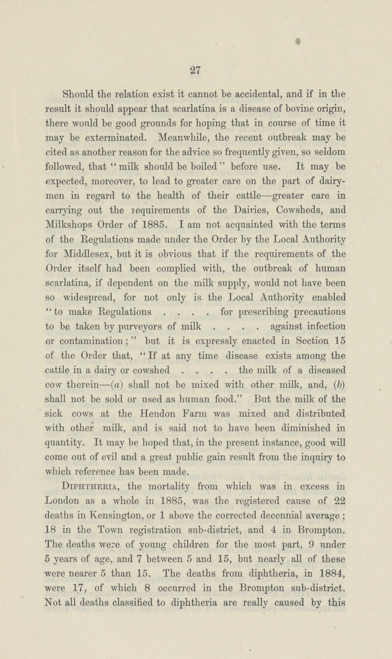 27 Should the relation exist it cannot be accidental, and if in the result it should appear that scarlatina is a disease of bovine origin, there would be good grounds for hoping that in course of time it may be exterminated. Meanwhile, the recent outbreak may be cited as another reason for the advice so frequently given, so seldom followed, that milk should be boiled before use. It may be expected, moreover, to lead to greater care on the part of dairy men in regard to the health of their cattle—greater care in carrying out the requirements of the Dairies, Cowsheds, and Milkshops Order of 1885. I am not acquainted with the terms of the Regulations made under the Order by the Local Authority for Middlesex, but it is obvious that if the requirements of the Order itself had been complied with, the outbreak of human scarlatina, if dependent on the milk supply, would not have been so widespread, for not only is the Local Authority enabled to make Regulations .... for prescribing precautions to be taken by purveyors of milk .... against infection or contamination; but it is expressly enacted in Section 15 of the Order that,  If at any time disease exists among the cattle in a daily or cowshed .... the milk of a diseased cow therein—(a) shall not be mixed with other milk, and, (b) shall not be sold or used as human food. But the milk of the sick cows at the Hendon Farm was mixed and distributed with other milk, and is said not to have been diminished in quantity. It may be hoped that, in the present instance, good will come out of evil and a great public gain result from the inquiry to which reference has been made. Diphtheria, the mortality from which was in excess in London as a whole in 1885, was the registered cause of 22 deaths in Kensington, or 1 above the corrected decennial average; 18 in the Town registration sub-district, and 4 in Brompton. The deaths were of young children for the most part, 9 under 5 years of age, and 7 between 5 and 15, but nearly all of these were nearer 5 than 15. The deaths from diphtheria, in 1884, were 17, of which 8 occurred in the Brompton sub-district. Not all deaths classified to diphtheria are really caused by this