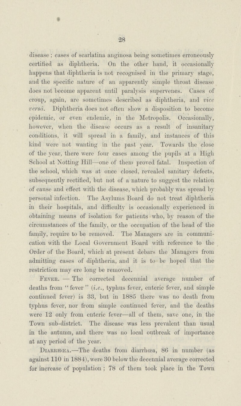 28 disease; cases of scarlatina anginosa being sometimes erroneously certified as diphtheria. On the other hand, it occasionally happens that diphtheria is not recognised in the primary stage, and the specific nature of an apparently simple throat disease does not become apparent until paralysis supervenes. Cases of croup, again, are sometimes described as diphtheria, and vice versa. Diphtheria does not often show a disposition to become epidemic, or even endemic, in the Metropolis. Occasionally, however, when the disease occurs as a result of insanitary conditions, it will spread in a family, and instances of this kind were not wanting in the past year. Towards the close of the year, there were four cases among the pupils at a High School at Notting Hill—one of them proved fatal. Inspection of the school, which was at once closed, revealed sanitary defects, subsequently rectified, but not of a nature to suggest the relation of cause and effect with the disease, which probably was spread by personal infection. The Asylums Board do not treat diphtheria in their hospitals, and difficulty is occasionally experienced in obtaining means of isolation for patients who, by reason of the circumstances of the family, or the occupation of the head of the family, require to be removed. The Managers are in communi cation with the Local Government Board with reference to the Order of the Board, which at present debars the Managers from admitting cases of diphtheria, and it is to be hoped that the restriction may ere long be removed. Fever.— The corrected decennial average number of deaths from fever (i.e., typhus fever, enteric fever, and simple continued fever) is 33, but in 1885 there was no death from typhus fever, nor from simple continued fever, and the deaths were 12 only from enteric fever—all of them, save one, in the Town sub-district. The disease was less prevalent than usual in the autumn, and there was no local outbreak of importance at any period of the year. Diarrhoea.—The deaths from diarrhoea, 86 in number (as against 110 in 1881), were 30 below the decennial average corrected for increase of population; 78 of them took place in the Town