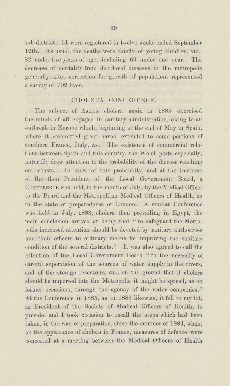 29 sub-district; 61 were registered in twelve weeks ended September 12th. As usual, the deaths were chiefly of young children, viz., 82 under five years of age,. including 69 under one year. The decrease of mortality from diarrhœal diseases in the metropolis generally, after correction for growth of population, represented a saving of 702 lives. CHOLERA CONFERENCE. The subject of Asiatic cholera again in 1885 exercised the minds of all engaged in sanitary administration, owing to an outbreak in Europe which, beginning at the end of May in Spain, where it committed great havoc, extended to some portions of southern France, Italy, &c. The existence of commercial rela tions between Spain and this country, the Welsh ports especially, naturally drew attention to the probability of the disease reaching our coasts. In view of this probability, and at the instance of the then President of the Local Government Board, a Conference was held, in the month of July, by the Medical Officer to the Board and the Metropolitan Medical Officers of Health, as to the state of preparedness of London. A similar Conference was held in July, 1883, cholera then prevailing in Egypt, the main conclusion arrived at being that to safeguard the Metro polis increased attention should be devoted by sanitary authorities and their officers to ordinary means for improving the sanitary condition of the several districts. It was also agreed to call the attention of the Local Government Board to the necessity of careful supervision of the sources of water supply in the rivers, and of the storage reservoirs, &c., on the ground that if cholera should be imported into the Metropolis it might be spread, as on former occasions, through the agency of the water companies. At the Conference in 1885, as in 1883 likewise, it fell to my lot, as President of the Society of Medical Officers of Health, to preside, and I took occasion to recall the steps which had been taken, in the way of preparation, since the summer of 1884, when, on the appearance of cholera in France, measures of defence were concerted at a meeting between the Medical Officers of Health
