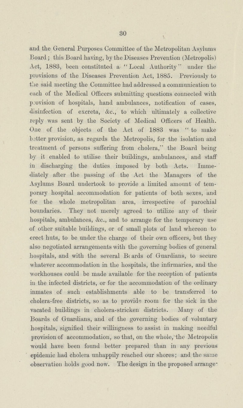 30 and the General Purposes Committee of the Metropolitan Asylums Board; this Board having, by the Diseases Prevention (Metropolis) Act, 1883, been constituted a Local Authority under the provisions of the Diseases Prevention Act, 1885. Previously to the said meeting the Committee had addressed a communication to each of the Medical Officers submitting questions connected with provision of hospitals, hand ambulances, notification of cases, disinfection of excreta, &c., to which ultimately a collective reply was sent by the Society of Medical Officers of Health. One of the objects of the Act of 1883 was to make better provision, as regards the Metropolis, for the isolation and treatment of persons suffering from cholera, the Board being by it enabled to utilise their buildings, ambulances, and staff in discharging the duties imposed by both Acts. Imme diately after the passing of the Act the Managers of the Asylums Board undertook to provide a limited amount of tem porary hospital accommodation for patients of both sexes, and for the whole metropolitan area, irrespective of parochial boundaries. They not merely agreed to utilize any of their hospitals, ambulances, &c., and to arrange for the temporary use of other suitable buildings, or of small plots of land whereon to erect huts, to be under the charge of their own officers, but they also negotiated arrangements with the governing bodies of general hospitals, and with the several Beards of Guardians, to secure whatever accommodation in the hospitals, the infirmaries, and the workhouses could be made available for the reception of patients in the infected districts, or for the accommodation of the ordinary inmates of such establishments able to be transferred to cholera-free districts, so as to provide room for the sick in the vacated buildings in cholera-stricken districts. Many of the Boards of Guardians, and of the governing bodies of voluntary hospitals, signified their willingness to assist in making needful provision of accommodation, so that, on the whole, the Metropolis would have been found better prepared than in any previous epidemic had cholera unhappily reached our shores; and the same observation holds good now. The design in the proposed arrange-