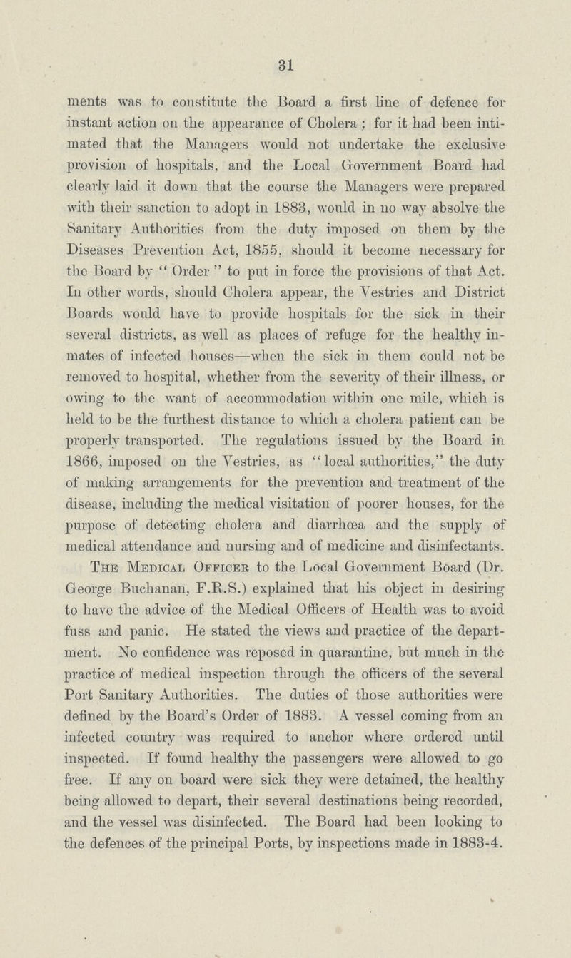 31 ments was to constitute the Board a first line of defence for instant action on the appearance of Cholera; for it had been inti mated that the Managers would not undertake the exclusive provision of hospitals, and the Local Government Board had clearly laid it down that the course the Managers were prepared with their sanction to adopt in 1883, would in no way absolve the Sanitary Authorities from the duty imposed on them by the Diseases Prevention Act, 1855, should it become necessary for the Board by Order to put in force the provisions of that Act. In other words, should Cholera appear, the Vestries and District Boards would have to provide hospitals for the sick in their several districts, as well as places of refuge for the healthy in mates of infected houses—when the sick in them could not be removed to hospital, whether from the severity of their illness, or owing to the want of accommodation within one mile, which is held to be the furthest distance to which a cholera patient can be properly transported. The regulations issued by the Board in 1866, imposed on the Vestries, as local authorities, the duty of making arrangements for the prevention and treatment of the disease, including the medical visitation of poorer houses, for the purpose of detecting cholera and diarrhoea and the supply of medical attendance and nursing and of medicine and disinfectants. The Medical Officer to the Local Government Board (Dr. George Buchanan, F.R.S.) explained that his object in desiring to have the advice of the Medical Officers of Health was to avoid fuss and panic. He stated the views and practice of the depart ment. No confidence was reposed in quarantine, but much in the practice of medical inspection through the officers of the several Port Sanitary Authorities. The duties of those authorities were defined by the Board's Order of 1883. A vessel coming from an infected country was required to anchor where ordered until inspected. If found healthy the passengers were allowed to go free. If any on board were sick they were detained, the healthy being allowed to depart, their several destinations being recorded, and the vessel was disinfected. The Board had been looking to the defences of the principal Ports, by inspections made in 1883-4.