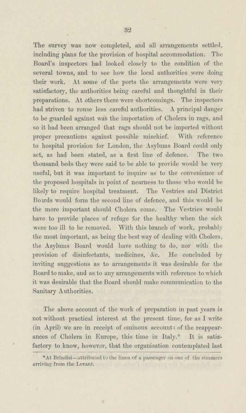 32 The survey was now completed, and all arrangements settled, including plans for the provision of hospital accommodation. The Board's inspectors had looked closely to the condition of the several towns, and to see how the local authorities were doing their work. At some of the ports the arrangements were very satisfactory, the authorities being careful and thoughtful in their preparations. At others there were shortcomings. The inspectors had striven to rouse less careful authorities. A principal danger to be guarded against was the importation of Cholera in rags, and so it had been arranged that rags should not be imported without proper precautions against possible mischief. With reference to hospital provision for London, the Asylums Board could only act, as had been stated, as a first line of defence. The two thousand beds they were said to be able to provide would be very useful, but it was important to inquire as to the convenience of the proposed hospitals in point of nearness to those who would be likely to require hospital treatment. The Vestries and District Boards would form the second line of defence, and this would be the more important should Cholera come. The Vestries would have to provide places of refuge for the healthy when the sick were too ill to be removed. With this branch of work, probably the most important, as being the best way of dealing with Cholera, the Asylums Board would have nothing to do, nor with the provision of disinfectants, medicines, &c. He concluded by inviting suggestions as to arrangements it was desirable for the Board to make, and as to any arrangements with reference to which it was desirable that the Board should make communication to the Sanitary Authorities. The above account of the work of preparation in past years is not without practical interest at the present time, for as I write (in April) we are in receipt of ominous accounts of the reappear ances of Cholera in Europe, this time in Italy.* It is satis factory to know, however, that the organisation contemplated last *At Brindisi—attributed to the linen of a passenger on one of the steamers arriving from the Levant.