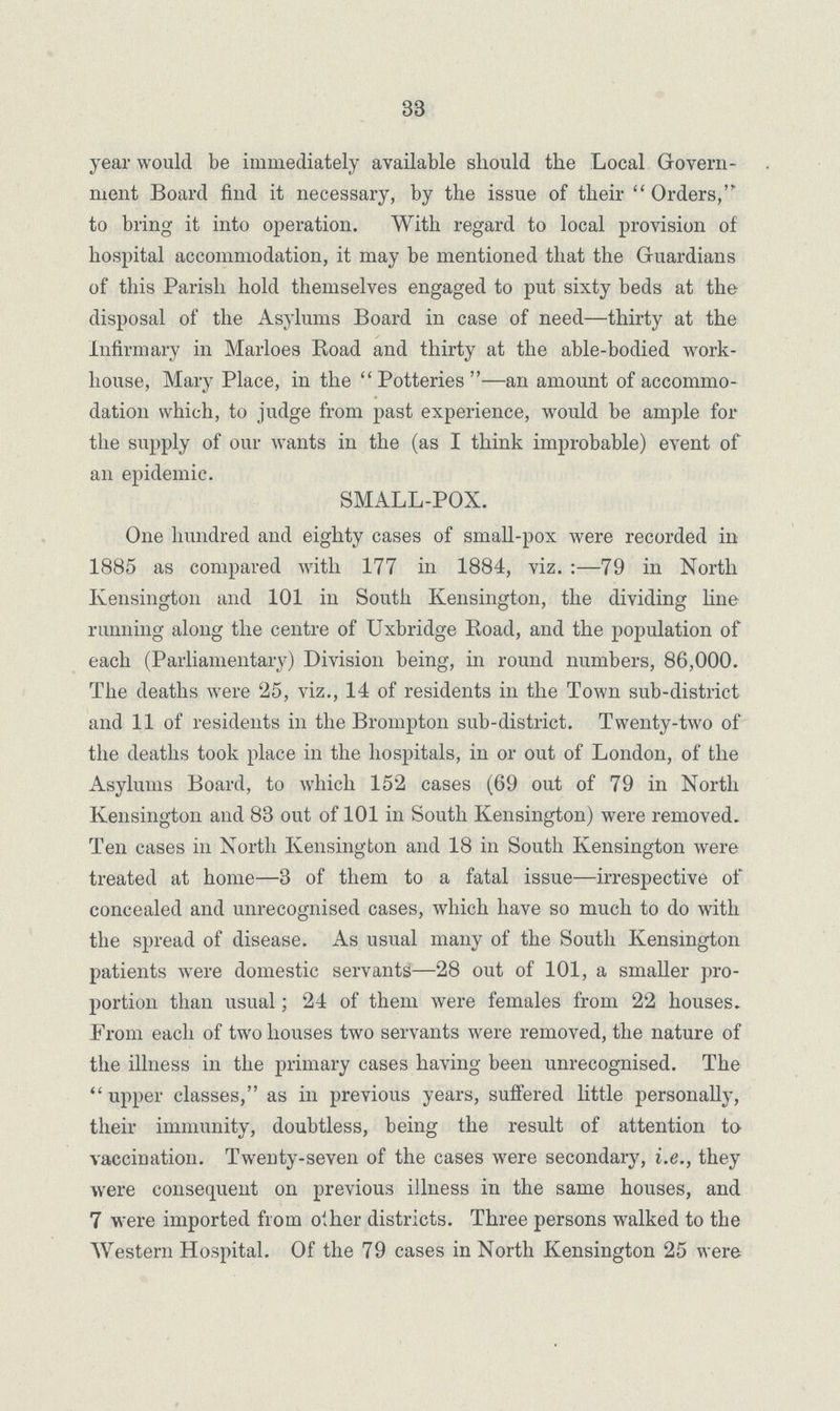 33 year would be immediately available should the Local Govern ment Board find it necessary, by the issue of their Orders,' to bring it into operation. With regard to local provision of hospital accommodation, it may be mentioned that the Guardians of this Parish hold themselves engaged to put sixty beds at the disposal of the Asylums Board in case of need—thirty at the infirmary in Marloes Road and thirty at the able-bodied work house, Mary Place, in the Potteries—an amount of accommo dation which, to judge from past experience, would be ample for the supply of our wants in the (as I think improbable) event of an epidemic. SMALL-POX. One hundred and eighty cases of small-pox were recorded in 1885 as compared with 177 in 1884, viz.-79 in North Kensington and 101 in South Kensington, the dividing line running along the centre of Uxbridge Road, and the population of each (Parliamentary) Division being, in round numbers, 86,000. The deaths were 25, viz., 14 of residents in the Town sub-district and 11 of residents in the Brompton sub-district. Twenty-two of the deaths took place in the hospitals, in or out of London, of the Asylums Board, to which 152 cases (69 out of 79 in North Kensington and 83 out of 101 in South Kensington) were removed. Ten cases in North Kensington and 18 in South Kensington were treated at home—3 of them to a fatal issue—irrespective of concealed and unrecognised cases, which have so much to do with the spread of disease. As usual many of the South Kensington patients were domestic servants—28 out of 101, a smaller pro portion than usual; 24 of them were females from 22 houses. From each of two houses two servants were removed, the nature of the illness in the primary cases having been unrecognised. The  upper classes, as in previous years, suffered little personally, their immunity, doubtless, being the result of attention to vaccination. Twenty-seven of the cases were secondary, i.e., they were consequent on previous illness in the same houses, and 7 were imported from oilier districts. Three persons walked to the Western Hospital. Of the 79 cases in North Kensington 25 were
