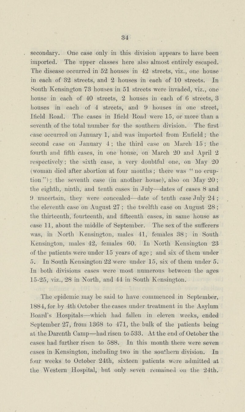 34 secondary. One case only in this division appears to have been imported. The upper classes here also almost entirely escaped. The disease occurred in 52 houses in 42 streets, viz., one house in each of 32 streets, and 2 houses in each of 10 streets. In South Kensington 73 houses in 51 streets were invaded, viz., one house in each of 40 streets, 2 houses in each of 6 streets, 3 houses in each of 4 streets, and 9 houses in one street, Ifield Road. The cases in Ifield Road were 15, or more than a seventh of the total number for the southern division. The first case occurred on January 1, and was imported from Enfield; the second case on January 4; the third case on March 15; the fourth and fifth cases, in one house, on March 20 and April 2 respectively; the sixth case, a very doubtful one, on May 20 (woman died after abortion at four months; there was no erup tion); the seventh case (in another house), also on May 20; the eighth, ninth, and tenth cases in July—dates of cases 8 and 9 uncertain, they were concealed—date of tenth case July 24; the eleventh case on August 27; the twelfth case on August 28; the thirteenth, fourteenth, and fifteenth cases, in same house as case 11, about the middle of September. The sex of the sufferers was, in North Kensington, males 41, females 38; in South Kensington, males 42, females 60. In North Kensington 23 of the patients were under 15 years of age; and six of them under 5. In South Kensington 22 were under 15, six of them under 5. In both divisions cases were most numerous between the ages 15-25, viz., 28 in North, and 44 in South Kensington. The epidemic may be said to have commenced in September, 1884, for by 4th October the cases under treatment in the Asylum Board's Hospitals—which had fallen in eleven weeks, ended September 27, from 1368 to 471, the bulk of the patients being at the Darenth Camp—had risen to 533. At the end of October the eases had further risen to 588. In this month there were seven cases in Kensington, including two in the southern division. In four weeks to October 24th, sixteen patients were admitted at the Western Hospital, but only seven remained on the 24th.