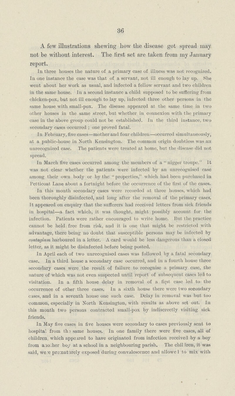 36 A few illustrations shewing how the disease got spread may not be without interest. The first set are taken from my January report. In three houses the nature of a primary case of illness was not recognized. In one instance the case was that of a servant, not ill enough to lay up. She went about her work as usual, and infected a fellow servant and two children in the same house. In a second instance a child supposed to be suffering from chicken-pox, but not ill enough to lay up, infected three other persons in the same house with small-pox. The disease appeared at the same time in two other houses in the same street, but whether in connexion with the primary case in the above group could not be established. In the third instance, two secondary cases occurred; one proved fatal. In February, five cases—mother and four children—occurred simultaneously, at a public-house in North Kensington. The common origin doubtless was an unrecognized case. The patients were treated at home, but the disease did not. spread. In March five cases occurred among the members of a nigger troupe. It was not clear whether the patients were infected by an unrecognised case among their own body or by the properties, which had been purchased in Petticoat Lane about a fortnight before the occurrence of the first of the cases. In this month secondary cases were recorded at three houses, which had been thoroughly disinfected, and long after the removal of the primary cases. It appeared on enquiry that the sufferers had received letters from sick friends in hospital—a fact which, it was thought, might possibly account for the infection. Patients were rather encouraged to write home. Put the practice cannot be held free from risk, and it is one that might be restricted with advantage, there being no doubt that susceptible persons may be infected by contagium harboured in a letter. A card would be less dangerous than a closed letter, as it might be disinfected before being posted. In April each of two unrecognised cases was followed by a fatal secondary case. In a third house a secondary case occurred, and in a fourth house three secondary cases were the result of failure to recognise a primary case, the nature of which was not even suspected until report of subsequent cases led to visitation. In a fifth house delay in removal of a first case led to the occurrence of other three cases. In a sixth house there were two secondary cases, and in a seventh house one such case. Delay in removal was but too common, especially in North Kensington, with results as above set out. In this month two persons contracted small-pox by indiscreetly visiting sick friends. In May five cases in five houses were secondary to cases previously sent to hospital from the same houses. In one family there were five cases, all of children, which appeared to have originated from infection received by a boy from another boy at a school in a neighbouring parish. The children, it was said, were prematurely exposed during convalescence and allowed to mix with