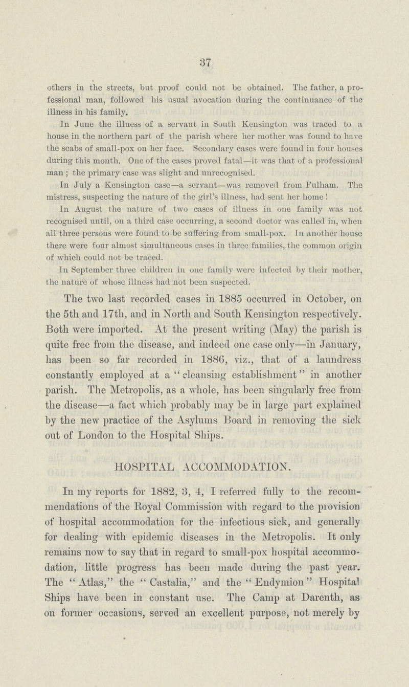37 others in the streets, but proof could not be obtained. The father, a pro fessional man, followed his usual avocation during the continuance of the illness in his family. In June the illness of a servant in South Kensington was traced to a house in the northern part of the parish where her mother was found to have the scabs of small-pox on her face. Secondary cases were found in four houses during this month. One of the cases proved fatal—it was that of a professional man ; the primary case was slight and unrecognised. In July a Kensington case—a servant—was removed from Falham. The mistress, suspecting the nature of the girl's illness, had sent her home ! In August the nature of two cases of illness in one family was not recognised until, 011 a third case occurring, a second doctor was called in, when all three persons were found to be suffering from small-pox. I n another house there were four almost simultaneous cases in three families, the common origin of which could not be traced. In September three children in one family were infected by their mother, the nature of whose illness had not been suspected. The two last recorded cases in 1885 occurred in October, on the 5th and 17th, and in North and South Kensington respectively. Both were imported. At the present writing (May) the parish is quite free from the disease, and indeed one case only—in January, has been so far recorded in 1886, viz., that of a laundress constantly employed at a  cleansing establishment in another parish. The Metropolis, as a whole, has been singularly free from the disease—a fact which probably may be in large part explained by the new practice of the Asylums Board in removing the side out of London to the Hospital Ships. HOSPITAL ACCOMMODATION. In my reports for 1882, 3, 4, I referred fully to the recom mendations of the lioyal Commission with regard to the provision of hospital accommodation for the infectious sick, arid generally for dealing with epidemic diseases in the Metropolis. It only remains now to say that in regard to small-pox hospital accommo dation, little progress has been made during the past year. The Atlas, the  Castalia, and the  Endymion  Hospital Ships have been in constant use. The Camp at Darentli, as on former occasions, served an excellent purpose, not merely by