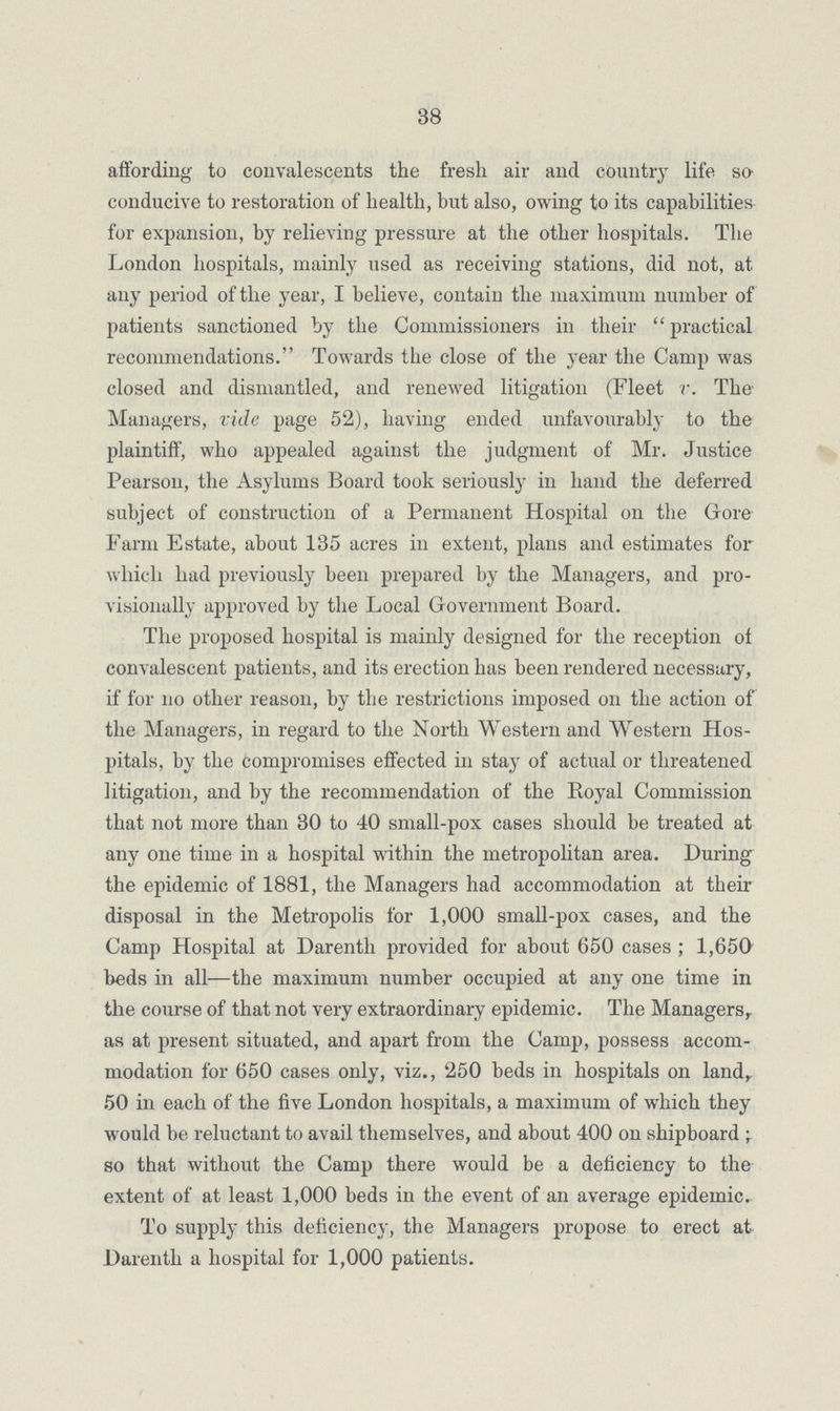 38 affording to convalescents the fresh air and country life so conducive to restoration of health, but also, owing to its capabilities for expansion, by relieving pressure at the other hospitals. The London hospitals, mainly used as receiving stations, did not, at any period of the year, I believe, contain the maximum number of patients sanctioned by the Commissioners in their  practical recommendations. Towards the close of the year the Camp was closed and dismantled, and renewed litigation (Fleet r. The Managers, vide page 52), having ended unfavourably to the plaintiff, who appealed against the judgment of Mr. Justice Pearson, the Asylums Board took seriously in hand the deferred subject of construction of a Permanent Hospital on the Gore Farm Estate, about 135 acres in extent, plans and estimates for which had previously been prepared by the Managers, and pro visionally approved by the Local Government Board. The proposed hospital is mainly designed for the reception of convalescent patients, and its erection has been rendered necessary, if for no other reason, by the restrictions imposed on the action of the Managers, in regard to the North Western and Western Hos pitals, by the compromises effected in stay of actual or threatened litigation, and by the recommendation of the Bnyal Commission that not more than 30 to 40 small-pox cases should be treated at any one time in a hospital within the metropolitan area. During the epidemic of 1881, the Managers had accommodation at their disposal in the Metropolis for 1,000 small-pox cases, and the Camp Hospital at Darenth provided for about 650 cases ; 1,650 beds in all—the maximum number occupied at any one time in the course of that not very extraordinary epidemic. The Managers, as at present situated, and apart from the Camp, possess accom modation for 650 cases only, viz., 250 beds in hospitals on land, 50 in each of the five London hospitals, a maximum of which they would be reluctant to avail themselves, and about 400 on shipboard ; so that without the Camp there would be a deficiency to the extent of at least 1,000 beds in the event of an average epidemic. To supply this deficiency, the Managers propose to erect at Darenth a hospital for 1,000 patients.