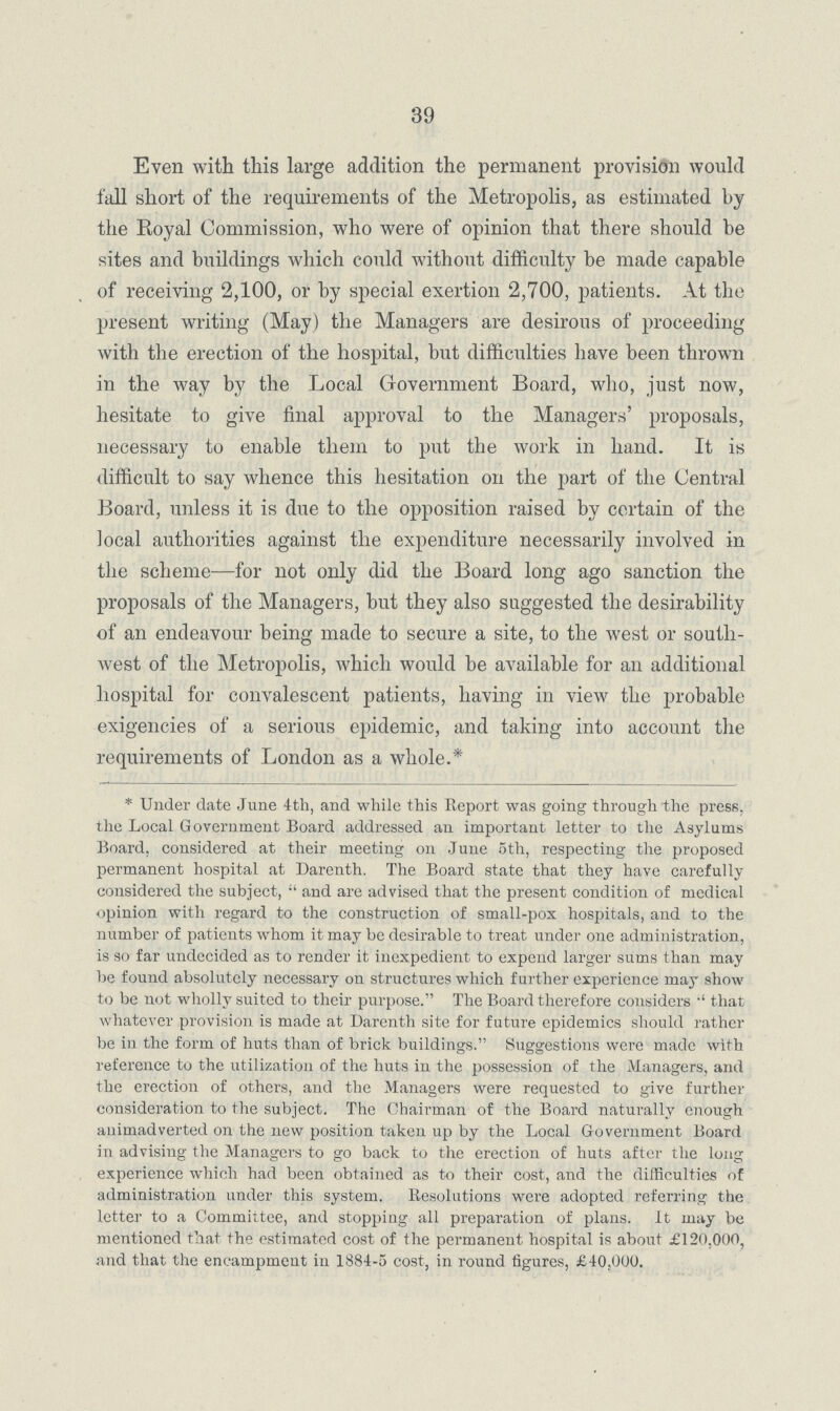 39 Even with this large addition the permanent provision would fall short of the requirements of the Metropolis, as estimated by the Royal Commission, who were of opinion that there should be sites and buildings which could without difficulty be made capable of receiving 2,100, or by special exertion 2,700, patients. At the present writing (May) the Managers are desirous of proceeding with the erection of the hospital, but difficulties have been thrown in the way by the Local Government Board, who, just now, hesitate to give final approval to the Managers' proposals, necessary to enable them to put the work in hand. It is difficult to say whence this hesitation on the part of the Central Board, unless it is due to the opposition raised by certain of the local authorities against the expenditure necessarily involved in the scheme—for not only did the Board long ago sanction the proposals of the Managers, but they also suggested the desirability of an endeavour being made to secure a site, to the west or south west of the Metropolis, which would be available for an additional hospital for convalescent patients, having in view the probable exigencies of a serious epidemic, and taking into account the requirements of London as a whole.* * Under date June 4th, and while this Report was going through the press, the Local Government Board addressed an important letter to the Asylums Board, considered at their meeting on June 5th, respecting the proposed permanent hospital at Darenth. The Board state that they have carefully considered the subject, and are advised that the present condition of medical opinion with regard to the construction of small-pox hospitals, and to the number of patients whom it may be desirable to treat under one administration, is so far undecided as to render it inexpedient to expend larger sums than may be found absolutely necessary on structures which further experience may show to be not wholly suited to their purpose. The Board therefore considers •' that whatever provision is made at Darenth site for future epidemics should rather be in the form of huts than of brick buildings. Suggestions were made with reference to the utilization of the huts in the possession of the Managers, and the erection of others, and the Managers were requested to give further consideration to the subject. The Chairman of the Board naturally enough auimadverted on the new position taken up by the Local Government Board in advising the Managers to go back to the erection of huts after the long experience which had been obtained as to their cost, and the difficulties of administration under this system. Resolutions were adopted referring the letter to a Committee, and stopping all preparation of plans, it may be mentioned that the estimated cost of the permanent hospital is about £120.000, and that the encampment in 1884-5 cost, in round figures, £40,000.