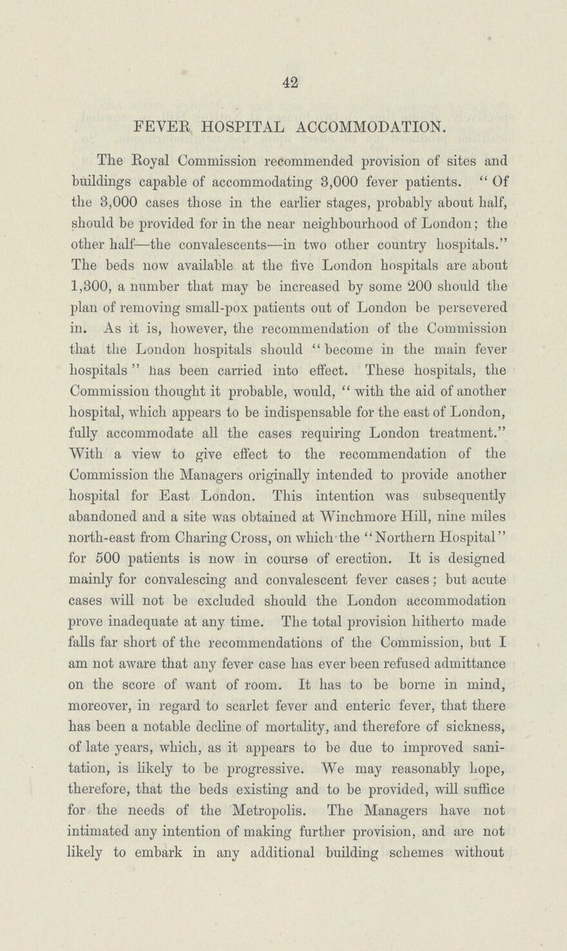 42 FEVER HOSPITAL ACCOMMODATION. The Royal Commission recommended provision of sites and buildings capable of accommodating 3,000 fever patients. Of the 3,000 cases those in the earlier stages, probably about half, should be provided for in the near neighbourhood of London; the other half—the convalescents—in two other country hospitals. The beds now available at the five London hospitals are about 1,300, a number that may be increased by some 200 should the plan of removing small-pox patients out of London be persevered in. As it is, however, the recommendation of the Commission that the London hospitals should become in the main fever hospitals nas been carried into eifect. These hospitals, the Commission thought it probable, would, with the aid of another hospital, which appears to be indispensable for the east of London, fully accommodate all the cases requiring London treatment. With a view to give effect to the recommendation of the Commission the Managers originally intended to provide another hospital for East London. This intention was subsequently abandoned and a site was obtained at Winchmore Hill, nine miles north-east from Charing Cross, on which-the Northern Hospital for 500 patients is now in course of erection. It is designed mainly for convalescing and convalescent fever cases; but acute cases will not be excluded should the London accommodation prove inadequate at any time. The total provision hitherto made falls far short of the recommendations of the Commission, but I am not aware that any fever case has ever been refused admittance on the score of want of room. It has to be borne in mind, moreover, in regard to scarlet fever and enteric fever, that there has been a notable decline of mortality, and therefore of sickness, of late years, which, as it appears to be due to improved sani tation, is likely to be progressive. We may reasonably hope, therefore, that the beds existing and to be provided, will suffice for the needs of the Metropolis. The Managers have not intimated any intention of making further provision, and are not likely to embark in any additional building schemes without