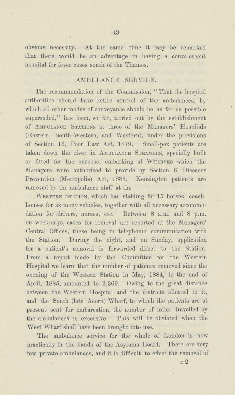 43 obvious necessity. At the same time it may he remarked that there would be an advantage in having a convalescent hospital for fever cases south of the Thames. AMBULANCE SERVICE. The recommendation of the Commission, That the hospital authorities should have entire control of the ambulances, by which all other modes of conveyance should be as far as possible superseded, has been, so far, carried out by the establishment of Ambulance Stations at three of the Managers' Hospitals (Eastern, South-Western, and Western), under the provisions of Section 16, Poor Law Act, 1879. Small-pox patients are taken down the river in Ambulance Steamers, specially built or fitted for the purpose, embarking at Wharves which the Managers were authorised to provide by Section 6, Diseases Prevention (Metropolis) Act, 1883. KeDsington patients are removed by the ambulance staff at the Western Station, which has stabling for 15 horses, coach houses for as many vehicles, together with all necessary accommo dation for drivers, nurses, etc. Between 8 a.m. and 8 p.m. on week-days, cases for removal are reported at the Managers' Central Offices, these being in telephonic communication with the Station. During the night, and on Sunday, application for a patient's removal is forwarded direct to the Station. From a report made by the Committee for the Western Hospital we learn that the number of patients removed since the opening of the Western Station in May, 1884, to the end of April, 1885, amounted to 2,369. Owing to the great distance between the Western Hospital and the districts allotted to it, and the South (late Acorn) Wharf, to which the patients are at present sent for embarcation, the number of miles travelled by the ambulances is excessive. This will be obviated when the West Wharf shall have been brought into use. The ambidance service for the whole of London is now practically in the hands of the Asylums Board. There are very few private ambulances, and it is difficult to effect the removal of c 2