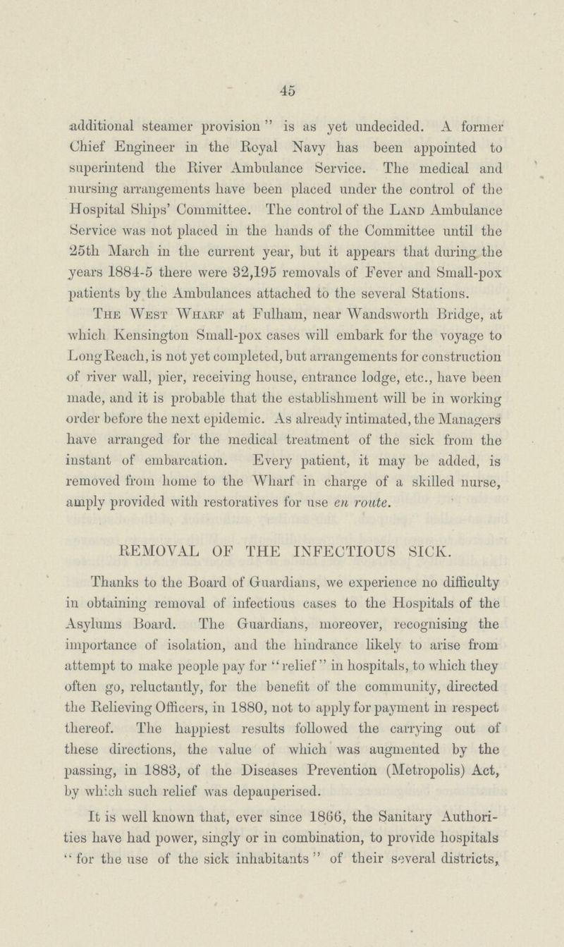 45 additional steamer provision  is as yet undecided. A former Chief Engineer in the Royal Navy has been appointed to superintend the River Ambulance Service. The medical and nursing arrangements have been placed under the control of the Hospital Ships' Committee. The control of the Land Ambulance Service was not placed in the hands of the Committee until the 25tli March in the current year, but it appears that during the years 1884-5 there were 32,195 removals of Fever and Small-pox patients by the Ambulances attached to the several Stations. The West Wharf at Fulham, near Wandsworth Bridge, at which Kensington Small-pox cases will embark for the voyage to Long Reach, is not yet completed, but arrangements for construction of river wall, pier, receiving house, entrance lodge, etc., have been made, and it is probable that the establishment will be in working order before the next epidemic. As already intimated, the Managers have arranged for the medical treatment of the sick from the instant of embarcation. Every patient, it may be added, is removed from home to the Wharf in charge of a skilled nurse, amply provided with restoratives for use en route. REMOVAL OF THE INFECTIOUS SICK. Thanks to the Board of Guardians, we experience no difficulty in obtaining removal of infectious cases to the Hospitals of the Asylums Board. The Guardians, moreover, recognising the importance of isolation, and the hindrance likely to arise from attempt to make people pay for relief in hospitals, to which they often go, reluctantly, for the benefit of the community, directed the Relieving Officers, in 1880, not to apply for payment in respect thereof. The happiest results followed the carrying out of these directions, the value of which was augmented by the passing, in 1883, of the Diseases Prevention (Metropolis) Act, by which such relief was depauperised. It is well known that, ever since 1866, the Sanitary Authori ties have had power, singly or in combination, to provide hospitals for the use of the sick inhabitants of their several districts,