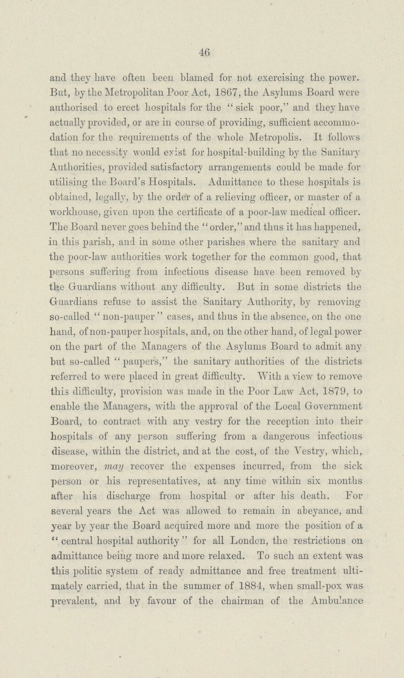 46 and they have often been blamed for not exercising the power. But, by the Metropolitan Poor Act, 1867, the Asylums Board were authorised to erect hospitals for the sick poor, and they have actually provided, or are in course of providing, sufficient accommo dation for the requirements of the whole Metropolis. It follows that no necessity would exist for hospital-building by the Sanitary Authorities, provided satisfactory arrangements could be made for utilising the Board's Hospitals. Admittance to these hospitals is obtained, legally, by the order of a relieving officer, or master of a workhouse, given upon the certificate of a poor-law medical officer. The Board never goes behind the  order, and thus it has happened, in this parish, and in some other parishes where the sanitary and the poor-law authorities work together for the common good, that persons suffering from infectious disease have been removed by the Guardians without any difficulty. But in some districts the Guardians refuse to assist the Sanitary Authority, by removing so-called  non-pauper  cases, and thus in the absence, on the one hand, of non-pauper hospitals, and, on the other hand, of legal power on the part of the Managers of the (Asylums Board to admit any but so-called paupers, the sanitary authorities of the districts referred to were placed in great difficulty. With a view to remove this difficulty, provision was made in the Poor Law Act, 1879, to enable the Managers, with the approval of the Local Government Board, to contract with anyr vestry for the reception into their hospitals of any person suffering from a dangerous infectious disease, within the district, and at the cost, of the Vestry, which, moreover, may recover the expenses incurred, from the sick person or his representatives, at any time within six months after his discharge from hospital or after his death. For several years the Act was allowed to remain in abeyance, and year by year the Board acquired more and more the position of a  central hospital authority  for all London, the restrictions on admittance being more and more relaxed. To such an extent was this politic system of ready admittance and free treatment ulti mately carried, that in the summer of 1884, when small-pox was prevalent, and by favour of the chairman of the Ambulance