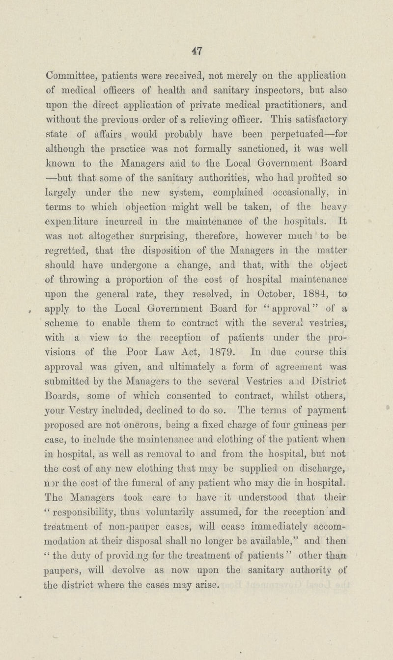 47 Committee, patients were received, not merely on the application of medical officers of health and sanitary inspectors, but also upon the direct application of private medical practitioners, and without the previous order of a relieving officer. This satisfactory state of affairs would probably have been perpetuated—for although the practice was not formally sanctioned, it was well known to the Managers and to the Local Government Board —but that some of the sanitary authorities, who had profited so largely under the new system, complained occasionally, in terms to which objection might well be taken, of the heavy expenditure incurred in the maintenance of the hospitals. It was not altogether surprising, therefore, however much to be regretted, that the disposition of the Managers in the matter should have undergone a change, and that, with the object of throwing a proportion of the cost of hospital maintenance upon the general rate, they resolved, in October, 1884, to , apply to the Local Government Board for  approval of a scheme to enable them to contract with the several vestries, with a view to the reception of patients under the pro visions of the Poor Law Act, 1879. In due course this approval was given, and ultimately a form of agreement was submitted by the Managers to the several Vestries a id District Boards, some of which consented to contract, whilst others, your Vestry included, declined to do so. The terms of payment proposed are not onerous, being a fixed charge of four guineas per case, to include the maintenance and clothing of the patient when in hospital, as well as removal to and from the hospital, but not the cost of any new clothing that may be supplied on discharge, n nr the cost of the funeral of any patient who may die in hospital. The Managers took care tj have it understood that their  responsibility, thus voluntarily assumed, for the reception and treatment of non-pauper cases, will cease immediately accom modation at their disposal shall no longer be available, and then  the duty of provid.ng for the treatment of patients  other than paupers, will devolve as now upon the sanitary authority of the district where the cases may arise.