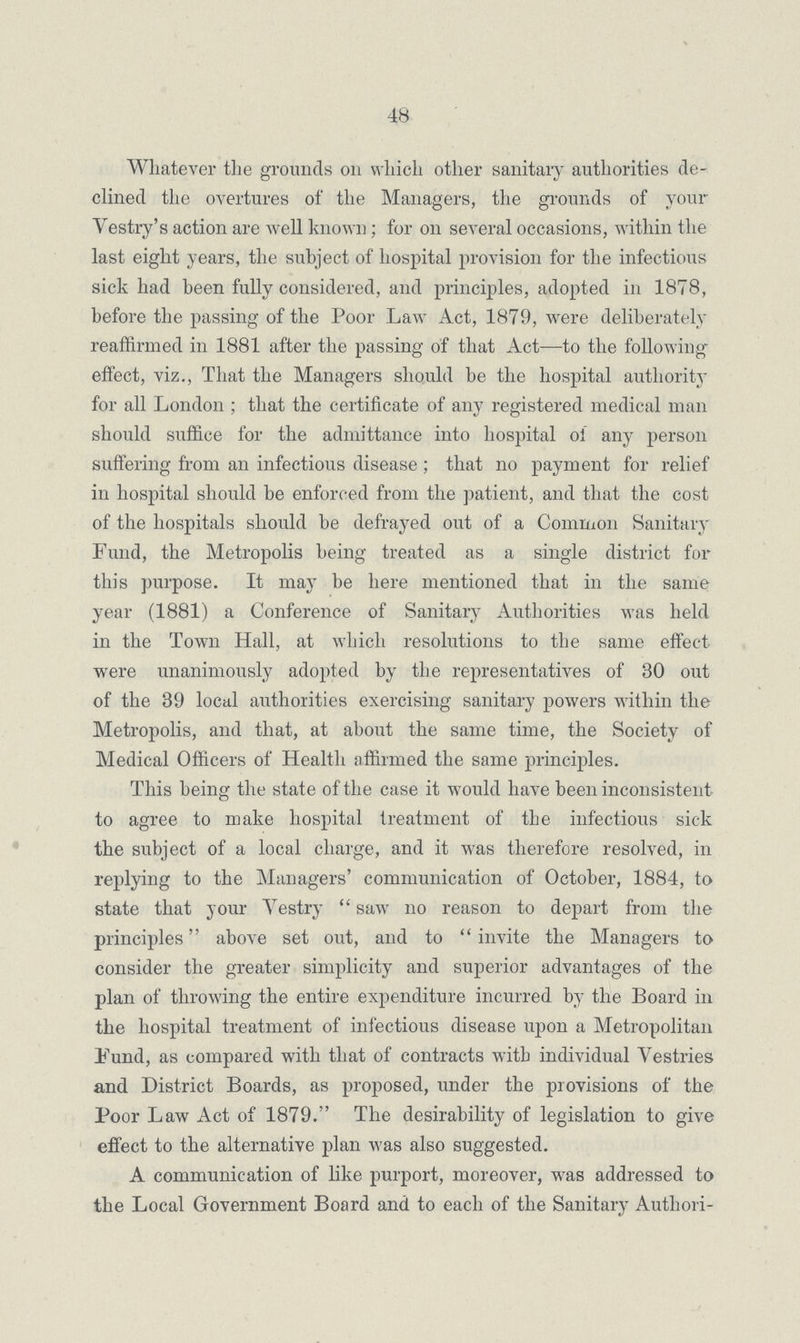 48 Whatever the grounds 011 which other sanitary authorities de clined the overtures of the Managers, the grounds of your Vestry's action are well known; for 011 several occasions, within the last eight years, the subject of hospital provision for the infectious sick had been fully considered, and principles, adopted in 1878, before the passing of the Poor Law Act, 1879, were deliberately reaffirmed in 1881 after the passing of that Act—to the following effect, viz., That the Managers should be the hospital authority for all London ; that the certificate of any registered medical man should suffice for the admittance into hospital of any person suffering from an infectious disease ; that no payment for relief in hospital should be enforced from the patient, and that the cost of the hospitals should be defrayed out of a Common Sanitary Fund, the Metropolis being treated as a single district for this purpose. It may be here mentioned that in the same year (1881) a Conference of Sanitary Authorities was held in the Town Hall, at which resolutions to the same effect were unanimously adopted by the representatives of 30 out of the 39 local authorities exercising sanitary powers within the Metropolis, and that, at about the same time, the Society of Medical Officers of Health affirmed the same principles. This being the state of the case it would have been inconsistent to agree to make hospital treatment of the infectious sick the subject of a local charge, and it was therefore resolved, in replying to the Managers' communication of October, 1884, to state that your Vestry  saw no reason to depart from the principles above set out, and to  invite the Managers to consider the greater simplicity and superior advantages of the plan of throwing the entire expenditure incurred by the Board in the hospital treatment of infectious disease upon a Metropolitan Fund, as compared with that of contracts with individual Vestries and District Boards, as proposed, under the provisions of the Poor Law Act of 1879. The desirability of legislation to give effect to the alternative plan was also suggested. A communication of like purport, moreover, was addressed to the Local Government Board and to each of the Sanitary Authori¬