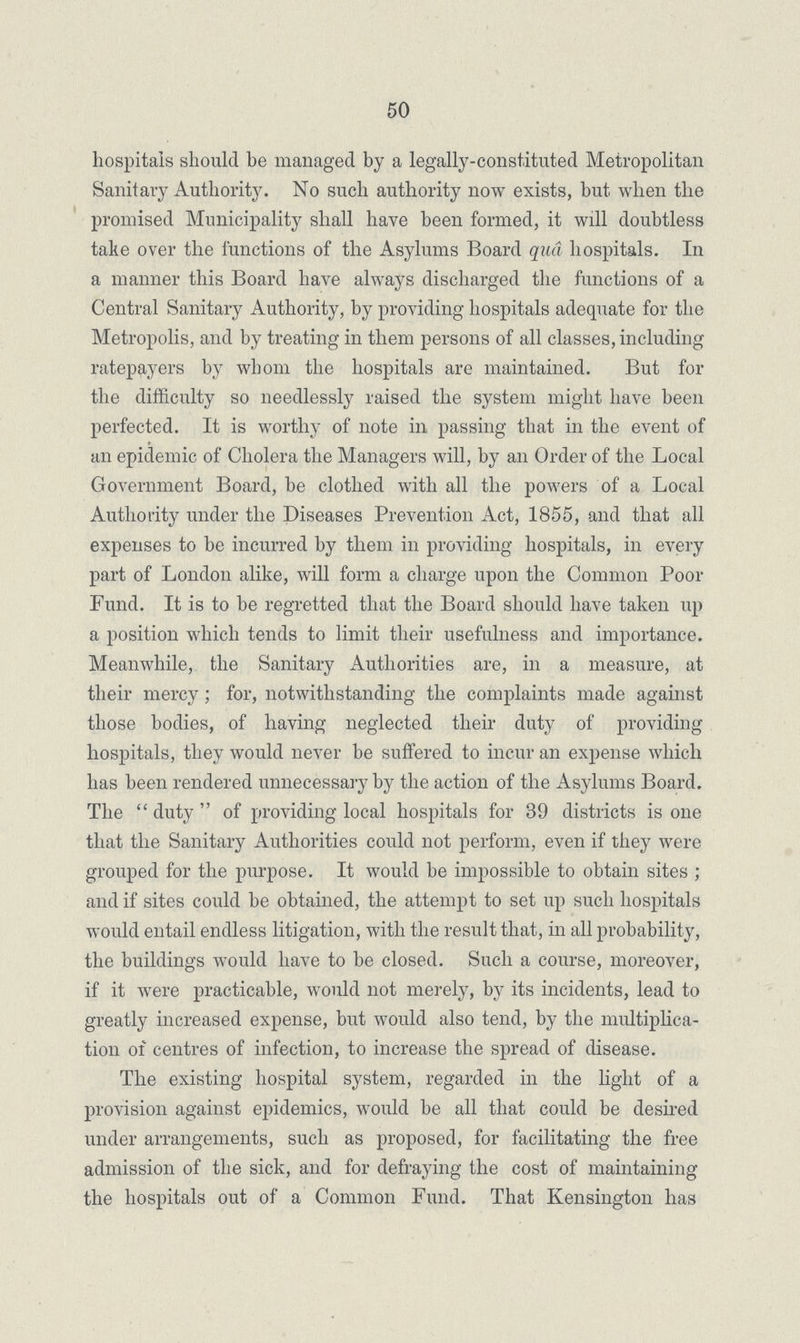 50 hospitals should be managed by a legally-constituted Metropolitan Sanitary Authority. No such authority now exists, but when the promised Municipality shall have been formed, it will doubtless take over the functions of the Asylums Board qua hospitals. In a maimer this Board have always discharged the functions of a Central Sanitary Authority, by providing hospitals adequate for the Metropolis, and by treating in them persons of all classes, including ratepayers by whom the hospitals are maintained. But for the difficulty so needlessly raised the system might have been perfected. It is worthy of note in passing that in the event of an epidemic of Cholera the Managers will, by an Order of the Local Government Board, be clothed with all the powers of a Local Authority under the Diseases Prevention Act, 1855, and that all expenses to be incurred by them in providing hospitals, in every part of London alike, will form a charge upon the Common Poor Fund. It is to be regretted that the Board should have taken up a position which tends to limit their usefulness and importance. Meanwhile, the Sanitary Authorities are, in a measure, at their mercy; for, notwithstanding the complaints made against those bodies, of having neglected their duty of providing hospitals, they would never be suffered to incur an expense which has been rendered unnecessary by the action of the Asylums Board. The duty of providing local hospitals for 39 districts is one that the Sanitary Authorities could not perform, even if they were grouped for the purpose. It would be impossible to obtain sites ; and if sites could be obtained, the attempt to set up such hospitals would entail endless litigation, with the result that, in all probability, the buildings would have to be closed. Such a course, moreover, if it were practicable, would not merely, by its incidents, lead to greatly increased expense, but would also tend, by the multiplica tion of centres of infection, to increase the spread of disease. The existing hospital system, regarded in the light of a provision against epidemics, would be all that could be desired under arrangements, such as proposed, for facilitating the free admission of the sick, and for defraying the cost of maintaining the hospitals out of a Common Fund. That Kensington has