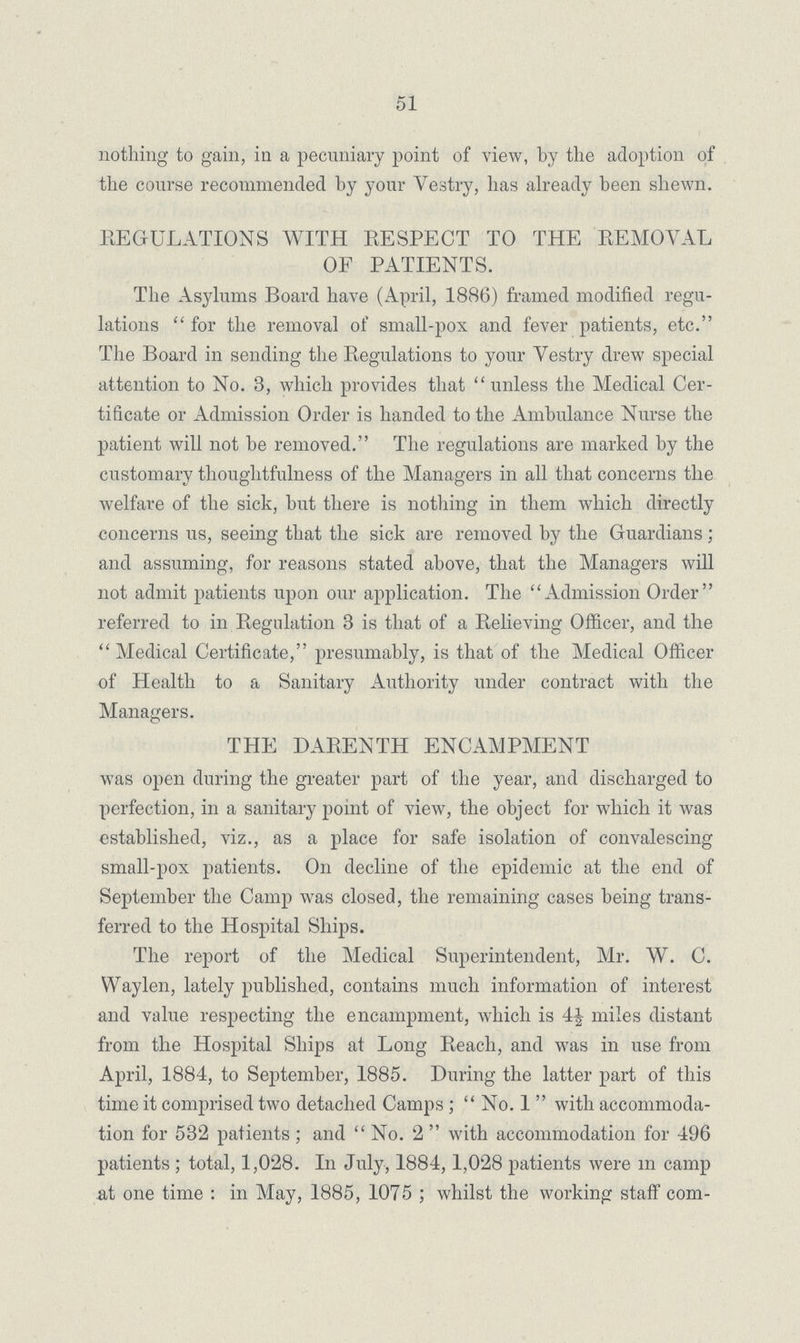 51 nothing to gain, in a pecuniary point of view, by the adoption of the course recommended by your Vestry, has already been shewn. REGULATIONS WITH RESPECT TO THE REMOVAL OF PATIENTS. The Asylums Board have (April, 1886) framed modified regu lations for the removal of small-pox and fever patients, etc. The Board in sending the Regulations to your Vestry drew special attention to No. 3, which provides that unless the Medical Cer tificate or Admission Order is handed to the Ambulance Nurse the patient will not be removed. The regulations are marked by the customary thoughtfulness of the Managers in all that concerns the welfare of the sick, but there is nothing in them which directly concerns us, seeing that the sick are removed by the Guardians; and assuming, for reasons stated above, that the Managers will not admit patients upon our application. The Admission Order referred to in Regulation 3 is that of a Relieving Officer, and the Medical Certificate, presumably, is that of the Medical Officer of Health to a Sanitary Authority under contract with the Managers. THE DARENTH ENCAMPMENT was open during the greater part of the year, and discharged to perfection, in a sanitary point of view, the object for which it was established, viz., as a place for safe isolation of convalescing small-pox patients. On decline of the epidemic at the end of September the Camp was closed, the remaining cases being trans ferred to the Hospital Ships. The report of the Medical Superintendent, Mr. W. C. Waylen, lately published, contains much information of interest and value respecting the encampment, which is 4| miles distant from the Hospital Ships at Long Reach, and was in use from April, 1884, to September, 1885. During the latter part of this time it comprised two detached Camps ; No. 1 with accommoda tion for 532 patients ; and No. 2 with accommodation for 496 patients ; total, 1,028. In July, 1884,1,028 patients were m camp at one time : in May, 1885, 1075 ; whilst the working staff com¬
