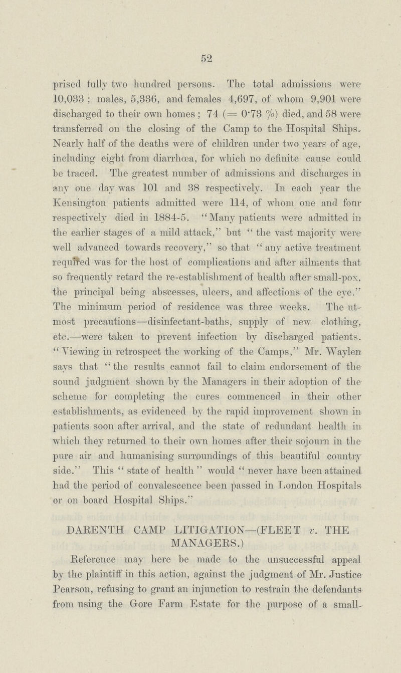 52 prised fully two hundred persons. The total admissions were 10,033 ; males, 5,336, and females 4,697, of whom 9,901 were discharged to their own homes ; 74 (= 0-73 °/o) died, and 58 were transferred on the closing of the Camp to the Hospital Ships. Nearly half of the deaths were of children under two years of age, including eight from diarrhoea, for which no definite cause could be traced. The greatest number of admissions and discharges in any oue day was 101 and 38 respectively. In each year the Kensington patients admitted were 114, of whom one and four respectively died in 1884-5.  Many patients were admitted in the earlier stages of a mild attack, but  the vast majority were well advanced towards recovery, so that  any active treatment required was for the host of complications and after ailments that so frequently retard the re-establishment of health after small-pox, the principal being abscesses, ulcers, and affections of the eye. The minimum period of residence was three weeks. The ut most precautions-—disinfectant-baths, supply of new clothing, etc.—were taken to prevent infection by discharged patients.  Viewing in retrospect the working of the Camps, Mr. Wayleit says that  the results cannot fail to claim endorsement of the sound judgment shown by the Managers in their adoption of the scheme for completing the cures commenced in their other establishments, as evidenced by the rapid improvement shown in patients soon after arrival, and the state of redundant health in which they returned to their own homes after their sojourn in the pure air and humanising surroundings of this beautiful country side. This  state of health  would  never have been attained had the period of convalescence been passed in London Hospitals or on board Hospital Ships. DARENTH CAMP LITIGATION—(FLEET v. THE MANAGERS.) Reference may here be made to the unsuccessful appeal by the plaintiff in this action, against the judgment of Mr. Justice Pearson, refusing to grant an injunction to restrain the defendants from using the Gore Farm Estate for the purpose of a small¬