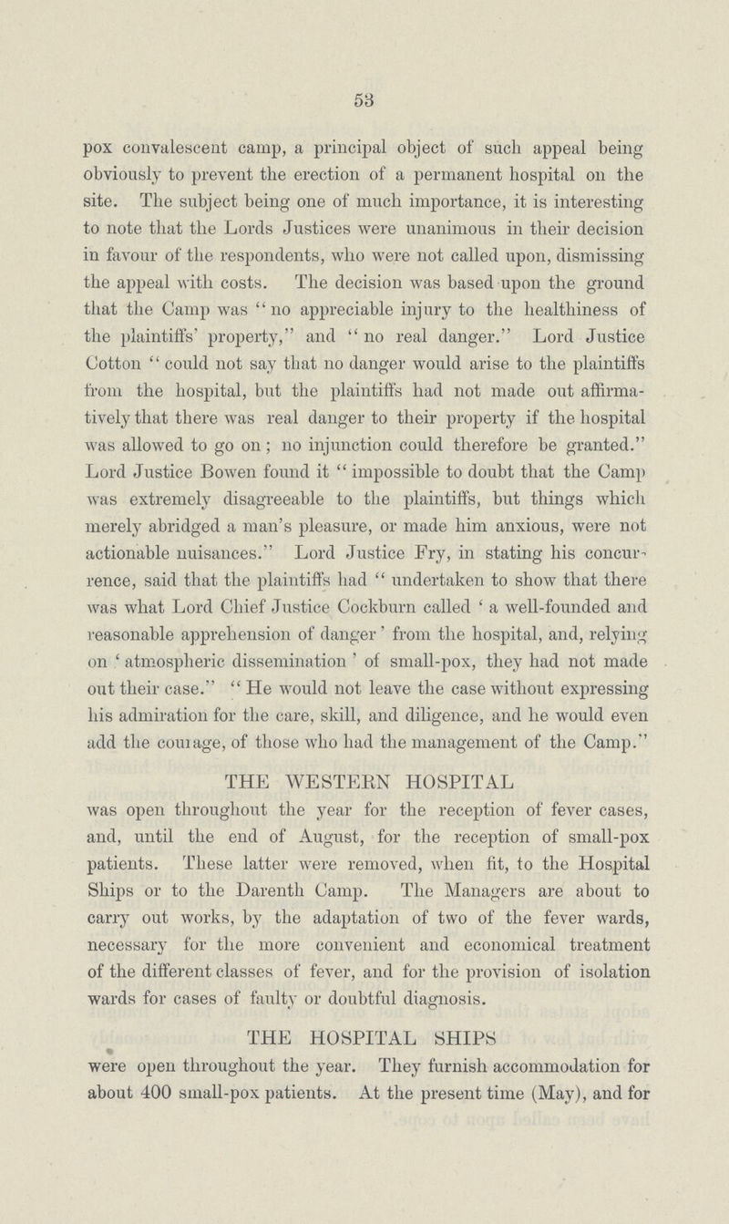 58 pox convalescent camp, a principal object of such appeal being obviously to prevent the erection of a permanent hospital on the site. The subject being one of much importance, it is interesting to note that the Lords Justices were unanimous in their decision in favour of the respondents, who were not called upon, dismissing the appeal with costs. The decision was based upon the ground that the Camp was no appreciable injury to the healthiness of the plaintiffs' property, and no real danger. Lord Justice Cotton could not say that no danger would arise to the plaintiffs from the hospital, but the plaintiffs had not made out affirma tively that there was real danger to their property if the hospital was allowed to go on; 110 injunction could therefore be granted. Lord Justice Bowen found it impossible to doubt that the Camp was extremely disagreeable to the plaintiffs, but things which merely abridged a man's pleasure, or made him anxious, were not actionable nuisances. Lord Justice Fry, in stating his concur rence, said that the plaintiffs had undertaken to show that there was what Lord Chief Justice Cockburn called ' a well-founded and reasonable apprehension of danger' from the hospital, and, relying on ' atmospheric dissemination ' of small-pox, they had not made out their case. He would not leave the case without expressing his admiration for the care, skill, and diligence, and he would even add the courage, of those who had the management of the Camp. THE WESTERN HOSPITAL was open throughout the year for the reception of fever cases, and, until the end of August, for the reception of small-pox patients. These latter were removed, when fit, to the Hospital Ships or to the Darenth Camp. The Managers are about to carry out works, by the adaptation of two of the fever wards, necessary for the more convenient and economical treatment of the different classes of fever, and for the provision of isolation wards for cases of faulty or doubtful diagnosis. THE HOSPITAL SHIPS were open throughout the year. They furnish accommodation for about 400 small-pox patients. At the present time (May), and for