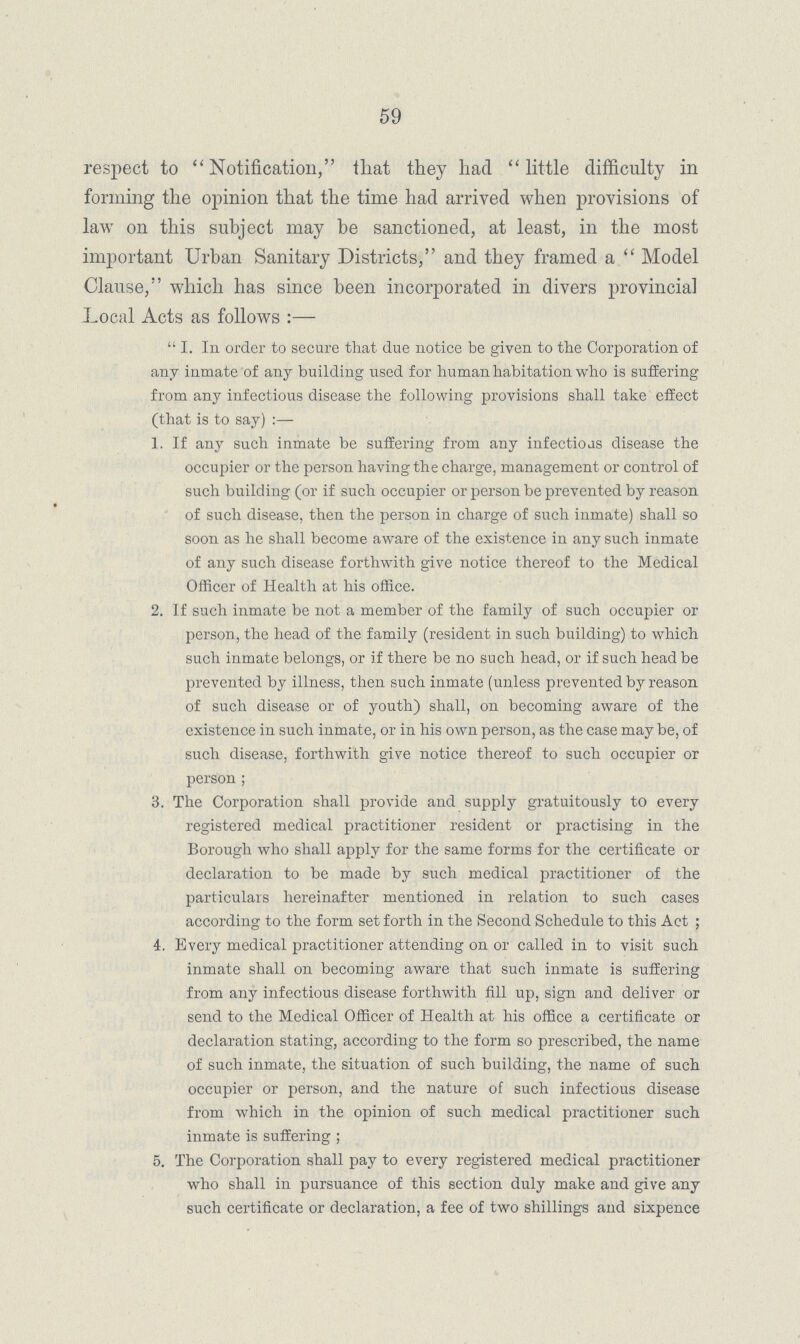 59 respect to Notification, that they had little difficulty in forming the opinion that the time had arrived when provisions of law on this subject may be sanctioned, at least, in the most important Urban Sanitary Districts, and they framed a  Model Clause, which has since been incorporated in divers provincial Local Acts as follows :—  I. In order to secure that due notice be given to the Corporation of any inmate of any building used for human habitation who is suffering from any infectious disease the following provisions shall take effect (that is to say) :—- 1. If any such inmate be suffering from any infectious disease the occupier or the person having the charge, management or control of such building (or if such occupier or person be prevented by reason of such disease, then the person in charge of such inmate) shall so soon as he shall become aware of the existence in any such inmate of any such disease forthwith give notice thereof to the Medical Officer of Health at his office. 2. If such inmate be not a member of the family of such occupier or person, the head of the family (resident in such building) to which such inmate belongs, or if there be no such head, or if such head be prevented by illness, then such inmate (unless prevented by reason of such disease or of youth) shall, on becoming aware of the existence in such inmate, or in his own person, as the case may be, of such disease, forthwith give notice thereof to such occupier or person ; 3. The Corporation shall provide and supply gratuitously to every registered medical practitioner resident or practising in the Borough who shall apply for the same forms for the certificate or declaration to be made by such medical practitioner of the particulars hereinafter mentioned in relation to such cases according to the form set forth in the Second Schedule to this Act ; 4. Every medical practitioner attending on or called in to visit such inmate shall on becoming aware that such inmate is suffering from any infectious disease forthwith fill up, sign and deliver or send to the Medical Officer of Health at his office a certificate or declaration stating, according to the form so prescribed, the name of such inmate, the situation of such building, the name of such occupier or person, and the nature of such infectious disease from which in the opinion of such medical practitioner such inmate is suffering ; 5. The Corporation shall pay to every registered medical practitioner who shall in pursuance of this section duly make and give any such certificate or declaration, a fee of two shillings and sixpence