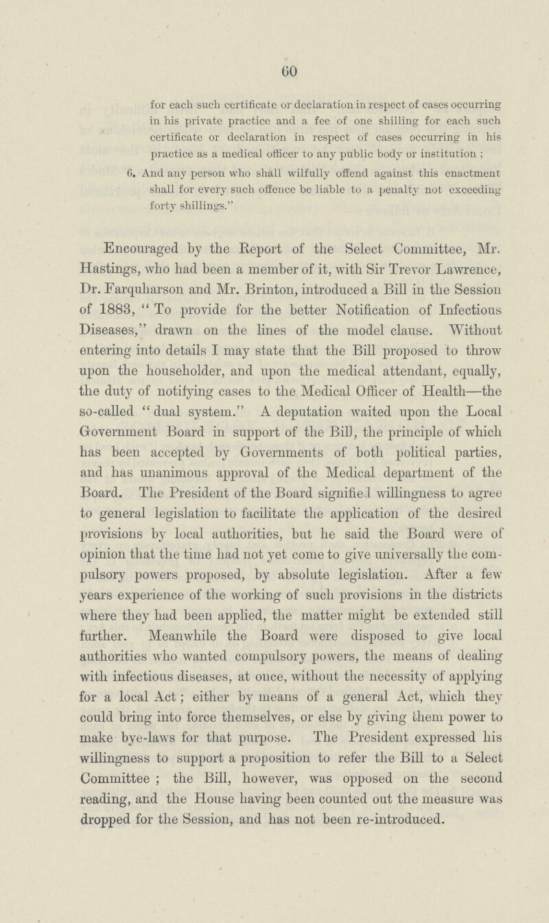 60 for each such certificate or declaration in respect of cases occurring in his private practice and a fee of one shilling for each such certificate or declaration in respect of cases occurring in his practice as a medical officer to any public body or institution ; 6. And any person who shall wilfully offend against this enactment shall for every such offence be liable to a penalty not exceeding forty shillings. Encouraged by the Report of the Select Committee, Mr. Hastings, who had been a member of it, with Sir Trevor Lawrence, Dr. Farquharson and Mr. Brinton, introduced a Bill in the Session of 1883,  To provide for the better Notification of Infectious Diseases, drawn on the lines of the model clause. Without entering into details I may state that the Bill proposed to throw upon the householder, and upon the medical attendant, equally, the duty of notifying cases to the Medical Officer of Health—the so-called  dual system. A deputation waited upon the Local Government Board in support of the Bill, the principle of which has been accepted by Governments of both political parties, and has unanimous approval of the Medical department of the Board. The President of the Board signified willingness to agree to general legislation to facilitate the application of the desired provisions by local authorities, but he said the Board were of opinion that the time had not yet come to give universally the com pulsory powers proposed, by absolute legislation. After a few years experience of the working of such provisions in the districts where they had been applied, the matter might be extended still further. Meanwhile the Board were disposed to give local authorities who wanted compulsory powers, the means of dealing with infectious diseases, at once, without the necessity of applying for a local Act; either by means of a general Act, which they could bring into force themselves, or else by giving them power to make bye-laws for that purpose. The President expressed his willingness to support a proposition to refer the Bill to a Select Committee ; the Bill, however, was opposed on the second reading, and the House having been counted out the measure was dropped for the Session, and has not been re-introduced.