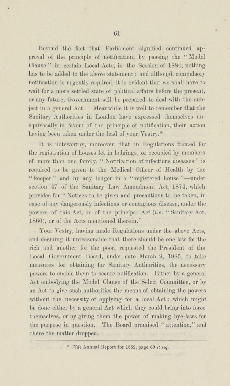 61 Beyond the fact that Parliament signified continued ap proval of the principle of notification, by passing the Model Clause  in certain Local Acts, in the Session of 1884, nothing has to be added to the above statement; and although compulsory notification is urgently required, it is evident that we shall have to wait for a more settled state of political affairs before the present, or any future, Government will be prepared to deal with the sub ject in a general Act. Meanwhile it is well to remember that the Sanitary Authorities in London have expressed themselves un equivocally in favour of the principle of notification, their action having been taken under the lead of your Vestry.* It is noteworthy, moreover, that in Regulations framed for the registration of houses let in lodgings, or occupied by members of more than one family, Notification of infectious diseases is required to be given to the Medical Officer of Health by the keeper and by any lodger in a registered house—under section 47 of the Sanitary Law Amendment Act, 1874, which provides for Notices to be given and precautions to be taken, in case of any dangerously infectious or contagious disease, under the powers of this Act, or of the principal Act (i.e.  Sanitary Act, 1866), or of the Acts mentioned therein. Your Vestry, having made Regulations under the above Acts, and deeming it unreasonable that there should be one law for the rich and another for the poor, requested the President of the Local Government Board, under date March 9, 1885, to take measures for obtaining for Sanitary Authorities, the necessary powers to enable them to secure notification. Either by a general Act embodying the Model Clause of the Select Committee, or by an Act to give such authorities the means of obtaining the powers without the necessity of applying for a local Act; which might be done either by a general Act which they could bring into force themselves, or by giving them the power of making bye-laws for the purpose in question. The Board promised  attention, and there the matter dropped. * Vide Annual Report for 1882, page 69 et seq.