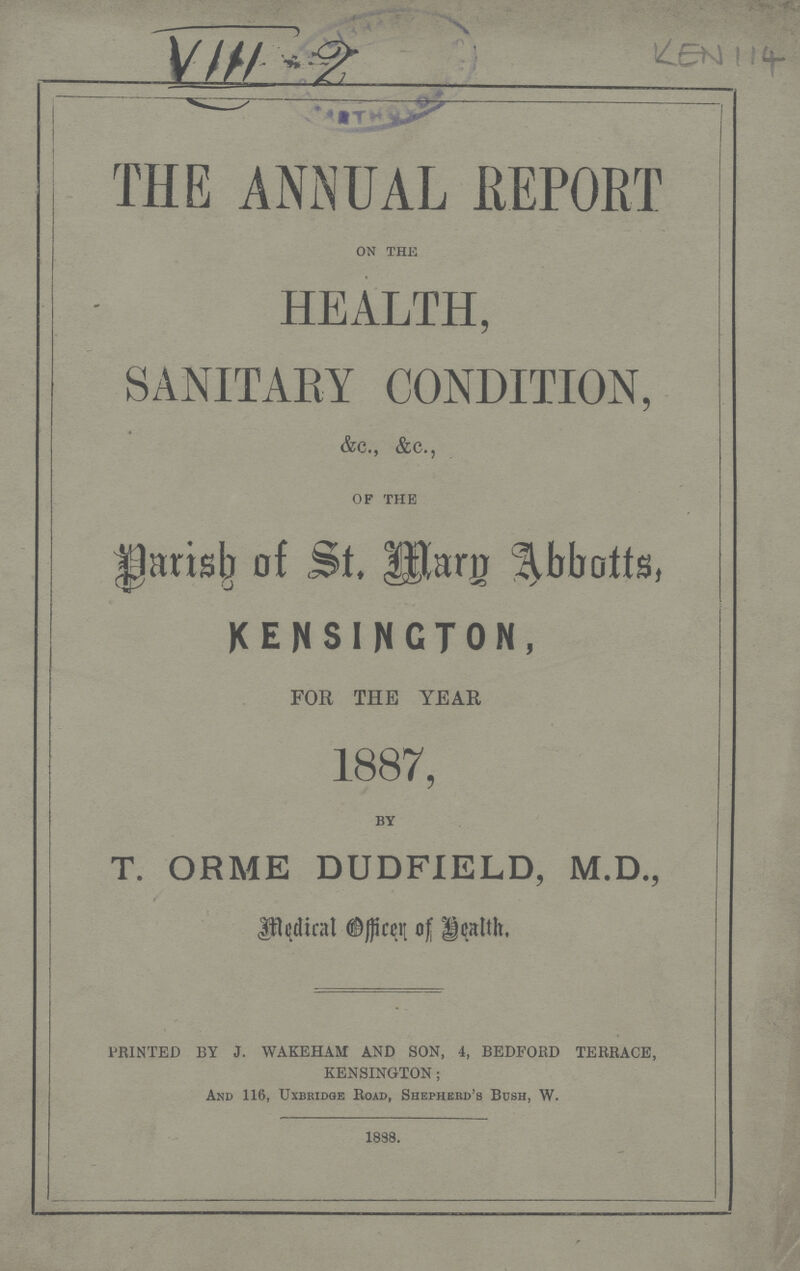 ! Iif- THE ANNUAL REPORT on the HEALTH, SANITARY CONDITION, &c., &c., of the Parish of Mary Abbotts, KENSINGTON, FOR THE YEAR 1887, by T. ORME DUDFIELD, M.D., Medical officer of Health, ===== PRINTED BY J. WAKEHAM AND SON, 4, BEDFORD TERRACE, KENSINGTON; And 116, UXBRIDGe Road, ShepheRd's Bush, W. 1888.