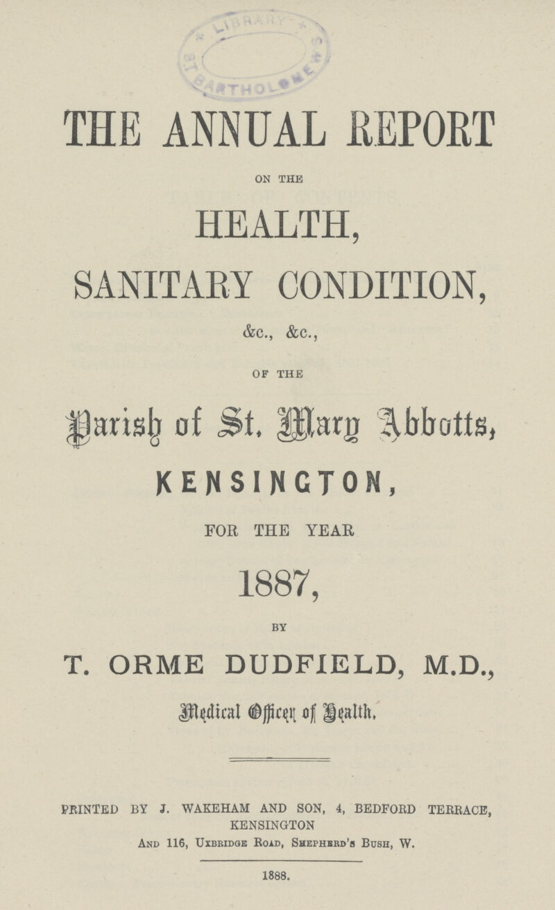 THE ANNUAL REPORT on the HEALTH, SANITARY CONDITION, &c., &c., of the Parish of St.Mary Abbotts, KENSINGTON, FOR THE YEAR 1887, by T. ORME DUDFIELD, M.D., Medical officer of Health, PRINTED BY J. WAKEHAM AND SON, 4, BEDFORD TERRACE, KENSINGTON And 116, Uxbridge Road, Shepherd's Bush, W. 1888.