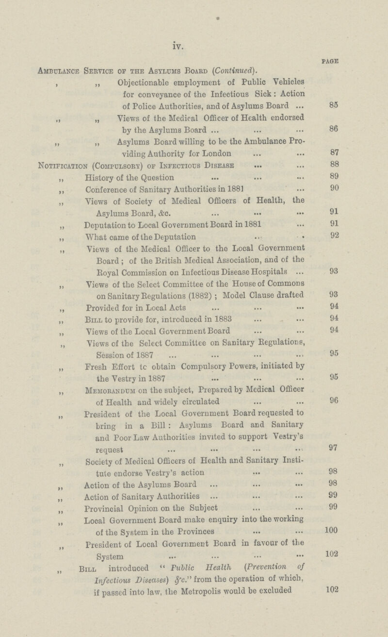iv. PAGE Ambulance Service of the Asylums Board (Continued). , ,, Objectionable employment of Public Vehicles for conveyance of the Infectious Sick : Action of Police Authorities, and of Asylums Board 85 , „ Views of the Medical Officer of Health endorsed by the Asylums Board 86 „ „ Asylums Board willing to be the Ambulance Pro¬ viding Authority for London 87 Notification (Compulsory) of Infectious Disease 88 ,, History of the Question 89 ,, Conference of Sanitary Authorities in 188] 90 ,, Views of Society of Medical Officers of Health, the Asylums Board, Ac. 91 „ Deputation to Local Government Board in 1881 91 „ What came of the Deputation 92 ,, Views of the Medical Officer to the Local Government Board ; of the British Medical Association, and of the Royal Commission on Infectious Disease Hospitals 93 „ Views of the Select Committee of the House of Commons on Sanitary Regulations (1882) ; Model Clause drafted 93 „ Provided for in Local Acts 94 „ Bill to provide for, introduced in 1883 94 „ Views of the Local Government Board 94 ,, Views of the Select Committee on Sanitary Regulations, Session of 1887 95 „ Fresh Effort tc obtain Compulsory Powers, initiated by the Vestry in 1887 95 ,, Memorandum on the subject, Prepared by Medical Officcr of Health and widely circulated 96 „ President of the Local Government Board requested to bring in a Bill : Asylums Board and Sanitary and Poor Law Authorities invited to support Vestry's request 97 „ Society of Medical Officers of Health and Sanitary Insti tute endorse Vestry's action 98 ,, Action of the Asylums Board 98 ,, Action of Sanitary Authorities 99 ,, Provincial Opinion on the Subject 99 „ Looal Government Board make enquiry into the working of the System in the Provinces 100 ,, President of Local Government Board in favour of the System 102 „ Bill introduced  Public Health (Prevention of Infectious Diseases) &c. from the operation of which, if passed into law, the Metropolis would be excluded 102