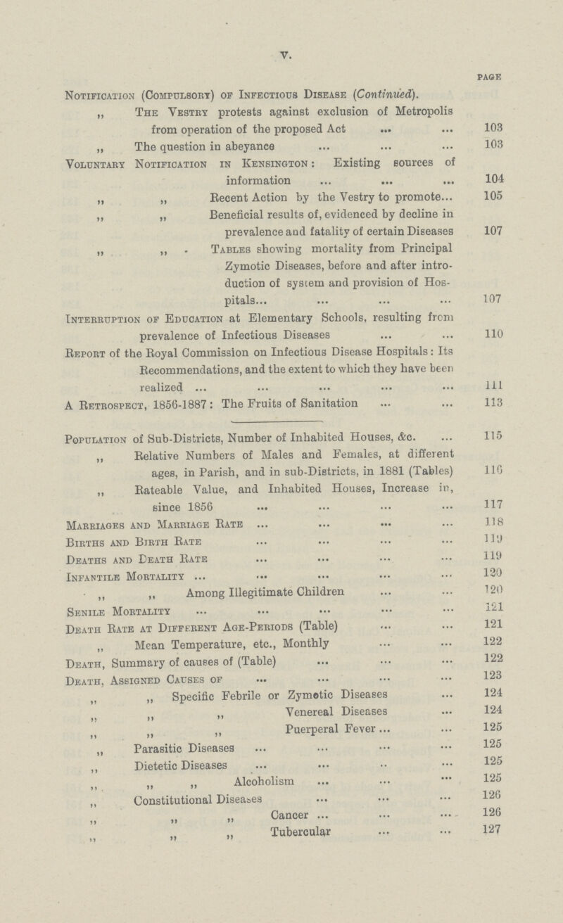 V. PAGE Notification (Compulsory) of Infectious Disease (Continued). „ The Vestry protests against exclusion of Metropolis from operation of the proposed Act 103 „ The question in abeyance 103 Voluntary Notification in Kensington : Existing sources of information 104 „ „ Recent Action by the Vestry to promote 105 ,, „ Beneficial results of, evidenced by decline in prevalence and fatality of certain Diseases 107 „ „ . Tables showing mortality from Principal Zymotic Diseases, before and after intro duction of system and provision of Hos pitals 107 Interruption of Education at Elementary Schools, resulting from prevalence of Infectious Diseases 110 Report of the Royal Commission on Infectious Disease Hospitals: Its Recommendations, and the extent to which they have been realized ill A Retrospect, 1856-1887 : The Fruits of Sanitation 113 Population of Sub-Districts, Number of Inhabited Houses, &c 115 ,, Relative Numbers of Males and Females, at different ages, in Parish, and in sub-Districts, in 1881 (Tables) 110 „ Rateable Value, and Inhabited Houses, Increase in, since 1856 117 Marriages and Marriage Rate 118 Births and Birth Rate 110 Deaths and Death Rate 119 Infantile Mortality 120 „ ,, Among Illegitimate Children 120 Senile Mortality 121 Death Rate at Different Age-Periods (Table) 121 „ Mean Temperature, etc., Monthly 122 Death, Summary of causes of (Table) 122 Death, Assigned Causes of 123 „ „ Specific Febrile or Zymotic Diseases 124 ,, „ Venereal Diseases 124 „ „ Puerperal Fever 125 „ Parasitic Diseases 125 ,, Dietetic Diseases 125 „ „ „ Alcoholism 125 „ Constitutional Diseases 126 Cancer 126 „ „ Tubercular 127
