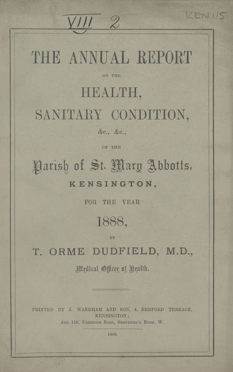 VIII 2 KEN 115 THE ANNUAL REPORT on the HEALTH, SANITARY CONDITION, &c., &c., of the Darish of St. Mary Abbotts, KENSINGTON, FOR THE YEAR 1888, by T. ORME DUDFIELD, M.D., Medical Officer of Health. PRINTED BY J. WAKEHAM AND SON, 4, BEDFORD TERRACE, KENSINGTON; And 116, Uxbridge Road, Shepherd's Bush, W. 1889.