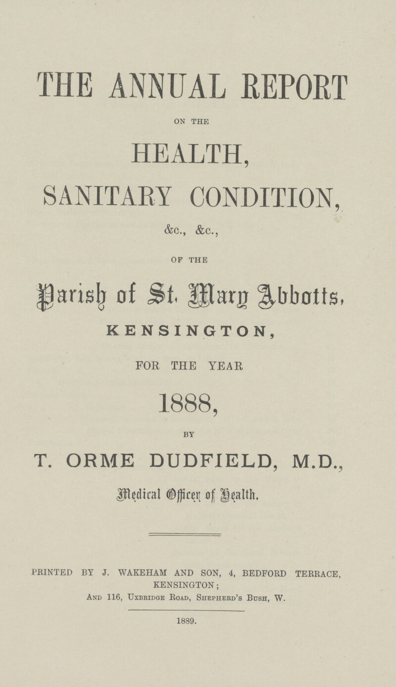 THE ANNUAL REPORT on the HEALTH, SANITARY CONDITION, &c., &c. of the Darish of St. Mary Abbotts, KENSINGTON, FOR THE YEAR 1888, by T. ORME DUDFIELD, M.D., Medical Officer of Health. PRINTED BY J. WAKEHAM AND SON, 4, BEDFORD TERRACE, KENSINGTON; And 116, Uxbridge Road, Shepherd's Bosh, W. 1889.