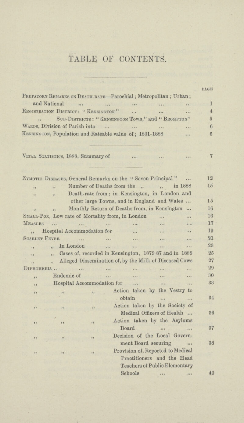 TABLE OF CONTENTS. page Prefatory Remarks on Death-rate—Parochial; Metropolitan; Urban ; and National 1 Registration District: Kensington 4 ,, Sub-Districts Kensington Town, and  Brompton 5 Wards, Division of Parish into 6 Kensington, Population and Rateable value of; 1801-1888 6 Vital Statistics, 1888, Summary of 7 Zymotic Diseases, General Remarks on the  Seven Principal  12 ,, ,, Number of Deaths from the ,, ,, in 1888 15 ,. „ Death-rate from; in Kensington, in London and other large Towns, and in England and Wales 15 ,, „ Monthly Return of Deaths from, in Kensington 16 Small-Pox, Low rate of Mortality from, in London 16 Measles 17 „ Hospital Accommodation for 9 Scarlet Fever 21 „ ,, In London 23 ,, ,, Cases of, recorded in Kensington, 1879-87 and in 1888 25 „ ,, Alleged Dissemination of, by the Milk of Diseased Cows 27 Diphtheria 29 ,, Endemic of 30 ,, Hospital Accommodation for 33 ,, ,, ,, Action taken by the Vestry to obtain 34 „ ,, „ Action taken by the Society of Medical Officers of Health 36 „ ,, ,, Action taken by the Asylums Board 37 „ „ ,, Decision of the Local Govern ment Board securing 38 ,, ,, ,, Provision of, Reported to Medical Practitioners and the Head Teachers of Public Elementary Schools 40