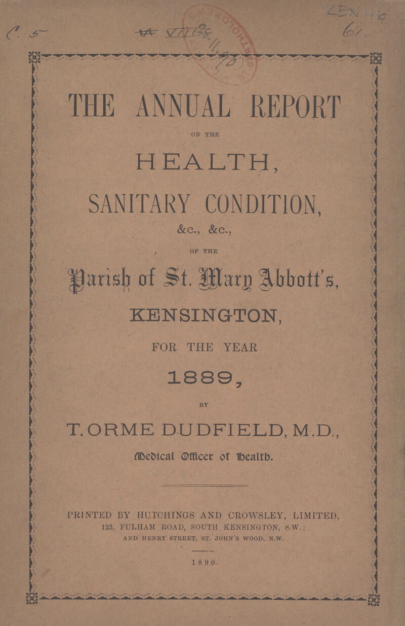 LEN 116 THE ANNUAL REPORT on the HEALTH, SANITARY CONDITION, &c., &c., , op the Parish of St. Marn Abbott's, KENSINGTON, FOR THE YEAR, 1889, by T.ORME DUDFIELD, M.D., medical officer of health. PRINTED BY HUTCHINGS AND CROWSLEY, LIMITED, 123, FULHAM ROAD, SOUTH KENSINGTON, S.W. ; and henry street, st. john's wood, n.w. 1 8 9 0.