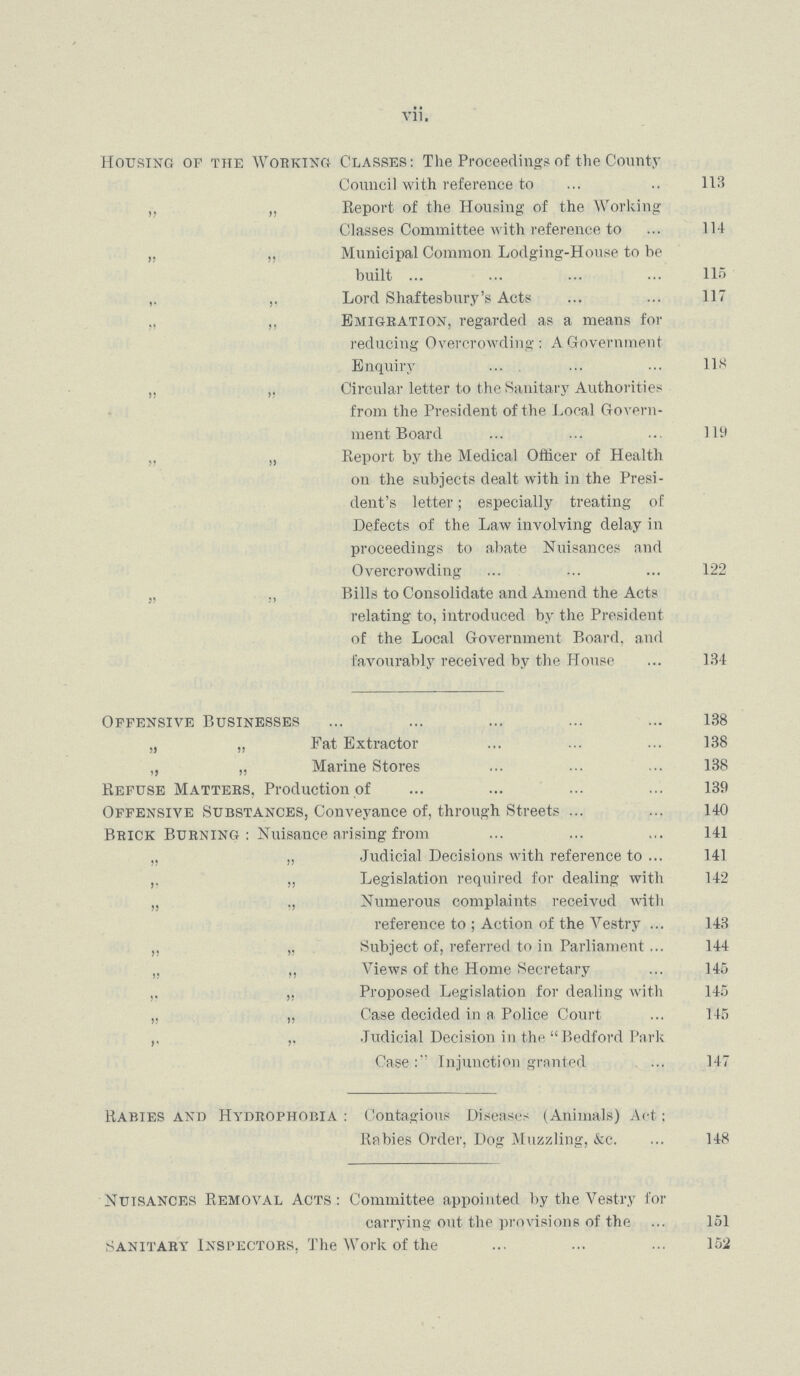 vii. Housing of the Working Classes: The Proceedings of the County Council with reference to 113 „ „ Report of the Housing of the Working Classes Committee with reference to 114 „ „ Municipal Common Lodging-House to be built 115 ,. ,. Lord Shaftesbury's Acts 117 ,, „ Emigration, regarded as a means for reducing Overcrowding: A Government Enquiry 118 „ „ Circular letter to the Sanitary Authorities from the President of the Local Govern ment Board 119 „ Report by the Medical Officer of Health on the subjects dealt with in the Presi dent's letter; especially treating of Defects of the Law involving delay in proceedings to abate Nuisances and Overcrowding 122 „ „ Bills to Consolidate and Amend the Acts relating to, introduced by the President of the Local Government Board, and favourably received by the House 134 Offensive Businesses 138 „ „ Fat Extractor 138 „ „ Marine Stores 138 Refuse Mattebs, Production of 139 Offensive Substances, Conveyance of, through Streets 140 Brick Burning : Nuisance arising from 141 „ „ Judicial Decisions with reference to 141 „ Legislation required for dealing with 142 „ ., Numerous complaints received with reference to ; Action of the Vestry 143 „ „ Subject of, referred to in Parliament 144 „ „ Views of the Home Secretary 145 „ „ Proposed Legislation for dealing with 145 ,, „ Case decided in a Police Court 145 ,. ,, Judicial Decision in the Bedford Park Case:'' Injunction granted 147 Rabies and Hydrophobia: Contagious Diseases (Animals) Act: Rabies Order, Dog Muzzling, &c. 148 Nuisances Removal Acts: Committee appointed by the Vestry for carrying out the provisions of the 151 Sanitary Inspectors, The Work of the 152