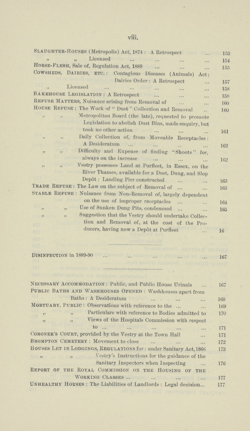 viii. Slaughter-Houses (Metropolis) Act, 1874 : A Retrospect 153 „ „ Licensed 154 Horse-Flesh, Sale of, Regulation Act, 1889 155 Cowsheds, Dairies, etc.: Contagious Diseases (Animals) Act; Dairies Order: A Retrospect 157 „ Licensed 158 Bakehouse Legislation : A Retrospect 158 Kefuse Matters, Nuisance arising from Removal of 160 House Refuse; The Work of  Dust Collection and Removal 160 ,. Metropolitan Board (the late), requested to promote Legislation to abolish Dust Bins, made enquiry, but took no other action 161 „ Daily Collection of, from Moveable Receptacles: A Desideratum 162 „ „ Difficulty and Expense of finding Shoots for, always on the increase 162 „ „ Vestry possesses Land at Purfleet, in Essex, on the River Thames, available for a Dust, Dung, and Slop Dep6t: Landing Pier constructed 163 Trade Refuse : The Law on the subject of Removal of 163 Stable Refuse : Nuisance from Non-Removal of, largely dependent on the use of improper receptacles 164 „ „ Use of Sunken Dung Pits, condemned 165 „ „ Suggestion that the Vestry should undertake Collec¬ tion and Removal of, at the cost of the Pro ducers, having now a Depot at Purfleet 16 Disinfection in 1889-90 167 Necessary Accommodation : Public, and Public House Urinals 167 Public Baths and Washhouses Opened : Washhouses apart from Baths: A Desideratum 168 Mortuary, Public : Observations with reference to the 169 „ „ Particulars with reference to Bodies admitted to 170 „ „ Views of the Hospitals Commission with respect to 171 Coroner's Court, provided by the Vestry at the Town Hall ... 171 Brompton Cemetery : Movement to close 172 Houses Let in Lodgings, Regulations for: under Sanitary Act, 1866 173 „ „ Vestry's Instructions for the guidance of the Sanitary Inspectors when Inspecting 176 Report of the Royal Commission on the Housing of the Working Classes 177 Unhealthy Houses: The Liabilities of Landlords : Legal decision 177